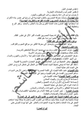 -1 قياس فيضان النيل. 
-2 تقدير الضرائب والمعاملت التجارية. 
-3 حمساب مواسم الزراعة وتسجيل رواتب الموظفين والجنود . 
2 ) الهندسة: وصلت معرفة المصريين بالعلوم الهندسية إلى ذروتها فى عصر بناة الهرام. ) 
ماذا يحدث إذا: لم يعرف  المصريون القدماء القواعد والنظريات الهندسية؟ 
لما استطاعوا تنفيذ المشروعات العامة الكبرى مثل بناء  المقابر والمعابد وحمفر الترع 
وتخطيط المدن. 
3) الفلك: -كان للدين واقترانه بحياة المصريين القدماء  أكبر الثر فى تطور الفلك. ) 
-كهنة هليوبوليس أول من اهتموا بدراسة علم الفلك. 
برهن: تقدم المصريين فى علم الفلك؟ 
عرفوا التقويم الشمسى وتوصلوا إلى معرفة الكثير من مواقع النجوم والكواكب. 
4 ) الطب والتحنيط: ) 
الطب: -عرف المصريون الطب ومارسوه ووضعوا شروطاً  للملتحقين لتدريسه. 
-كانت هناك مستشفيات خاصة لعلج المرضى وصرف الد وية. 
-عرفوا التخصص فى الطب (برهن) فكان هناك أطباء  للجراحمة والسنان والعيون والنساء . 
من أشهر الطباء : (ايمحوتب) ( امنحوتب بن حابو.) 
التحنيط: -يعتبر التحنيط من أبرز العلمات على طريق الحضارة المصرية القديمة. 
-اعتقد الفراعنة أنه ينبغى تحنيط الميت لحماية جثته من التحلل كى تتمكن الروح  من العثور 
على الجسد لتتم عملية البعث. 
5 ) الكيمياء: -تعود  كلمة كيمياء  إلى الكمة المصرية القديمة كمت وتعنى الرض السود اء . ) 
-ساهم المصريون القدماء  فى تقدم الكيمياء  ونبغوا فى الصناعات الكيميائية. 
بم تفسر: أهمية الكيمياء؟ د خلت الكيمياء  فى: 
-1 صناعة الزجاج والبرونز وكيمياء  المعاد ن. 
-2 صناعة الصباغ واللوان وأد وات التجميل والعطور. 
-3 أعداد  المواد  التى تدخل فى عملية التحنيط. 
-4 صناعة العقاقير والد وية من الحيوانات والنباتات والمعاد ن. 
خامساً: : العمارة : تعبر العمارة عن ثقافة المة وعن إمكانياتها القتصاد ية والبشرية. 
-تتميز العمارة بالبساطة والضخامة والعظمة. 
برهن: كان للعقيدة الدينية عند المصرى القديم تأثيرها الكبير فى فن العمارة؟ 
إيمانه بالحياة بعد الموت جعله يشيد مساكنه من الطوب اللبن باعتبارها مؤقتة بينما استخدم 
الحجر فى بناء  المعابد باعتبارها بيوت المعبود ات والمقابر على أنها بيوت للموتى حمتى 
البعث. 
أنواع العمارة 
 