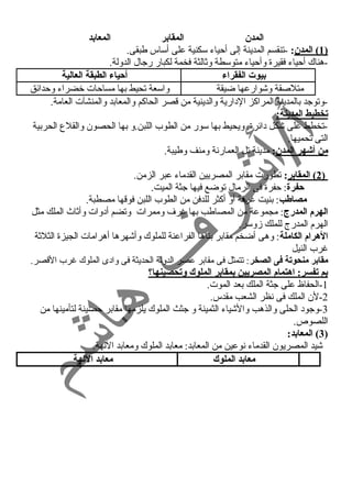 المدن المقابر المعابد 
1 ) المدن : -تنقسم المدينة إلى أحمياء  سكنية على أساس طبقى. ) 
-هناك أحمياء  فقيرة وأحمياء  متوسطة وثالثة فخمة لكبار رجال الدولة. 
بيوت الفقراء أحياء الطبقة العالية 
متلصقة وشوارعها ضيقة واسعة تحيط بها مساحمات خضراء  وحمدائق 
-وتوجد بالمدينة المراكز الد ارية والدينية من قصر الحاكم والمعابد والمنشآت العامة. 
تخطيط المدينة: 
-تخطط على شكل د ائرة. ويحيط بها سور من الطوب اللبن.و بها الحصون والقلع الحربية 
التى تحميها. 
من أشهر المدن: مدينة تل العمارنة ومنف وطيبة. 
2 ) المقابر : تطورت مقابر المصريين القدماء  عبر الزمن. ) 
حفرة: حمفرة فى الرمال توضع فيها جثة الميت. 
مصاطب: بنيت غنرفة أو أكثر للدفن من الطوب اللبن فوقها مصطبة. 
الهرم المدرج: مجموعة من المصاطب بها غنرف وممرات وتضم أد وات وأثاث الملك مثل 
الهرم المدرج للملك زوسر. 
الهرام الكاملة: وهى أضخم مقابر بناها الفراعنة للملوك وأشهرها أهرامات الجيزة الثلثة 
غنرب النيل 
مقابر منحوتة فى الصخر: تتمثل فى مقابر عصر الدولة الحديثة فى واد ى الملوك غنرب القصر. 
بم تفسر: اهتمام المصريين بمقابر الملوك وتحصينها؟ 
-1 الحفاظ على جثة الملك بعد الموت. 
-2 لن الملك فى نظر الشعب مقدس. 
-3 وجود  الحلى والذهب والشياء  الثمينة و جثث الملوك يلزمها مقابر حمصينة لتأمينها من 
اللصوص. 
3) المعابد: ) 
شيد المصريون القدماء  نوعين من المعابد: معابد الملوك ومعابد اللهة. 
معابد الملوك معابد اللهة 
 