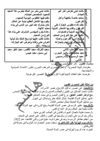 -كانت تبنى لغرض آخر غنير 
العباد:ة. 
-معابد خاصة بالكهنة وأهل 
الفرعون. 
-تقام لد:اء طقوس الجنازة على 
الفرعون وتقام بها الشعائر الدينية 
والناشيد الدينية والصلوات. 
-تكتب على هذا النوع من المعابد 
تواريخ أسرة الفرعون وأصله 
ونشأته ولم تكن تهتم بإنجازاته 
الغرض من البناء 
-كانت تبنى بأمر من الملك ليكرس هذا المعبد 
للمعبود: المخصص لعباد:ته. 
-تقام فيها الطقوس اليومية للمعبود:. 
-يقوم بها الكاهن العظيم نيابة عن الملك. 
-كان يشترك عدد: كبير من الناس فى بناء 
معابد اللهة. 
-عاد:ة يكرم المهندس المشرف  على بناء هذا 
النوع من المعابد. 
-كانت تكتب عليها تواريخ الملك منذ توليه 
العرش حتى وفاته وتعرض أهم أنجازاته 
وزيجاته ..الخ. 
-معبد منتوحتب الثانى 
معبد حتشبسوت بالدير البحرى، 
معبد الرمسيوم بناه رمسيس 
الثانى. 
من أهمها 
-معبد الكرنك، معبد القاصر، معبد أد:فو، معبد 
أبى سمبل، معبد هيبس 
ساد:ساً: : الفنون تأثر الفن المصرى القديم بـ: 
-مقومات البيئة المصرية. والعقل المصرى المرهف الحس.و تطور الحمداث السياسية 
والجتماعية. 
-فرضت عليه العقائد الدينية قيود اً  التزم بها طوال العصور الفرعونية. 
من أمثلة الفن المصرى القديم: 
1 )النحت : فى عصور ما قبل التاريخ وعصر السرات. ) 
-كانت تنحت التماثيل من الطين والعظام والعاج وازد هرت صناعة التماثيل من النحاس. 
-مع أواخر العصر العتيق: برع الفنان المصرى فى نحت التماثيل الحجرية. 
-أشهر تماثيل الدولة القديمة: تمثال الملك خفرع وتمثال أبى الهول. 
-من تماثيل الدولة الحديثة تمثال تحتمس الثالث. 
2 )الرسم : -ظهر الرسم فى عصر الدولة القديمة وبلغ الذروة فى عهد الدولة الحديثة. ) 
-كانت طيبة مقر الحكم ومركز البداع الفنى. 
-ازد حممت طيبة بالعمال المهرة والفانون فى الجانب الغربى منها. 
-وكان يتم الرسم على الجدران وتلوينها فى القبور والنقش على الحجر فى المعابد. 
. -من أعظم مظاهر الرسم ما وجد فى مقبرة توت عنخ أمون والتى اكتشفت عام 1922 
3 )الرسوم الهزلية (فن الكاركاتير): -سبقت مصر الحضارات البشرية فى معرفة فن ) 
الكاريكاتير. 
-ظهرت هذه الرسوم الهزلية فى عصر الدولة الحديثة. 
 