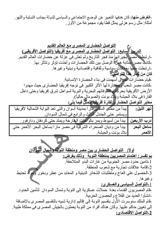 -الغرض منها: كان هدفها التعبير عن الوضع الجتماعى والسياسى للدولة بجانب التسلية واللهو. 
أمثلة: مثل رسم هزلى يمثل قطا يقود  مجموعة من الوز. 
التواصل الحضارى المصرى مع العالم القديم 
الدرس السابع: التواصل الحضارى المصرى مع أفريقيا (التواصل الفريقيى) 
-ارتبطت مصر بجيرانها منذ فجر التاريخ ولم تعش فى عزلة عن حمضارات العالم القديم. 
-كانت مصر بمثابة همزة الوصل بين تلك الحضارات وأخذت تؤثر وتتأثر بها. 
-ارتبطت معها بعلقات سياسية وثقافية واقتصاد ية ود ينية وغنيرها. 
كان من ثمار هذا التواصل: 
-قيام حمضارات أخرى أسهمت فى بناء  الحضارة النسانية. 
-كانت مصر شعب وحمضارة لها الثر الكبير فى توجه إفريقيا الحضارى حميث مهدوا 
الرض الفريقية بحركات كشوفاتهم البحرية والبرية لسواحمل شرق إفريقيا وحمتى د اخل 
القارة فى بلد  الحبشة وبلد  بونت (الصومال حمالياً ). 
معابر التواصل الحضارى لقارة أفريقيا تتمثل فيما يلى: 
نهر النيل: يبدأ من مصر السفلى مارا بمدينة أسوان والتى تعد البوابة الشمالية لفريقيا 
ويستمر حمتى الجندل الثالث والرابع فى شمال السود ان. 
د:رب الربعين يبدأ من أسيوط ويمر بالواحمات الخارجة ويمتد حمتى كرد فان ود ارفور. 
ساحل البحر 
الحمر 
يبدأ من ود يان الصحراء  الشرقية فى مصر مارا بساحمل البحر الحممر حمتى 
بلد  بونت والحبشة. 
أولً: : التواصل الحضارى بين مصر ومنطقة النوبة وشمال السود:ان 
بم تفسر: اهتمام المصريين بمنطقة النوبة وذلك بغرض: 
-1 تامين حمدود  مصر الجنوبية من غنارات البدو المتلحمقة. 
-2 إقامة علقات تجارية مع شعوب المنطقة. 
-3 الحصول على العاج ومتطلبات الشعائر الدينية و المعابد من عطر وبخور ومواد  تحنيط 
وغنيرها. 
1 -التواصل السياسى والعسكرى: 
-قام المصريون القدماء  بعدة حمملت عسكرية إلى النوبة وشمال السود ان لتأمين الحدود . 
-انشأوا العديد من القلع والحصون الحربية. 
-قام الملك سنوسرت الول بتقسيم النوبة إلى إقاليم إد ارية شبيه بالتقسيم المصرى بالضافة 
إلى تعيين حماكم عليها. وكان هناك أفراد  من النوبة يعملون بالجيش المصرى فى مملكة طيبة. 
2 -التواصل القاتصاد:ى: 
 