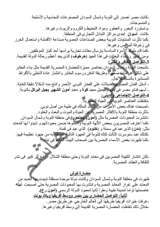 -كانت مصر تصدر إلى النوبة وشمال السود ان المصنوعات النحاسية والسلحة 
والمنسوجات. 
-وتستورد  البخور والعطور ومواد  التحنيط والكروم والزيوت وغنيرها. 
-كانت أسوان إحمدى مراكز التباد ل التجارى فى المنطقة. 
-كما تأثرت المنتجات النوبية ببعض الصناعات المصرية صناعة القمشة واستعمال الخرز 
فى زخرفة الملبس وغنيرها. 
-كما قام ملوك السرة الساد سة بإرسال بعثات تجارية يرأسها أحمد كبار الموظفين. 
-ومن أشهر رؤساء  البعثات فى هذا العهد (حرخوف ) الذى يعد أعظم رحمالة الدولة القديمة. 
-3 التواصل الثقافى والفنى: 
-تشبعت النوبة وشمال السود ان بعناصر مميزة للحضارة المصرية القديمة مثل بناء  المقابر 
على شكل أهرامات صغيرة وطريقة الدفن ورسوم المقابر وانتشار عاد ة التحلى بالقراط 
المستديرة بالنسبة للرجال. 
- أد خل الفنان المصرى تعديلت على الفخار النوبى الحممر وانتج منه أشكالً  د قيقة للغاية. 
- أسهم فنانو مصر فى بناء  وتجميل معبد كوة و معبد أمون الشهير بجبل البركل بالنوبة. 
-4 التواصل الجتماعى والدينى: 
-تغلغلت العناصر النوبية فى الحياة المصرية. 
-أصبحت هناك بعض الميرات من البيت المالك فى طيبة من أصل نوبى. 
-تأثرت منطقة النوبة بالفكار المصرية عن الحياة والموت والبعث والخلود . 
-انتشرت المعبود ات المصرية مثل (أمون) (حتحور) فى منطقة النوبة وشمال السود ان. 
-كما اعترف المصريون ببعض اللهة النوبية واد خلوها ضمن معبود اتهم و شيدوا لها المعابد 
مثل: (د:د:ن) الذى عبد فى سمنة و (خنوم) الذى عبد فى قمنة. 
-كذلك عبد سنوسرت الثالث كإله للنوبة فى العهود  التالية لما قام به من جهود  عظيمة فيها. 
-كما ظهرت بعض السماء  المصرية بين أصحاب البيت المالك فى نبته. 
-كان انتشار الكهنة المصريين فى معابد النوبة وحمتى منطقة الشلل الرابع أثر كبير فى نشر 
الثقافة والعقائد المصرية. 
حضارة كوش 
ظهرت فى منطقة النوبة وشمال السود ان وكانت د ولة موحمدة مستقلة شيدت بها العديد من 
المعابد على غنرار المعابد المصرية وانتشرت بها المعبود ات المصرية حمتى أصبحت نبته 
عاصمتها تواما لمدينة طيبة ومقرا ثانياً  لمعبود  الدولة الرسمى (أمون رع). 
ثانياً: : التواصل الحضارى بين مصر ووسط أفريقيا وبلد: بونت 
-عرفت خيرات أفريقيا طريقها إلى العالم الخارجى عن طريق مصر. 
-خلل ذلك تغلغلت الحضارة المصرية القديمة إلى وسط أفريقيا وغنيرها. 
 