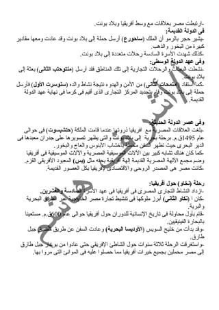 -ارتبطت مصر بعلقات مع وسط أفريقيا وبلد  بونت. 
فى الدولة القديمة: 
-يشير حمجر بالرمو أن الملك (ساحورع) أرسل حمملة إلى بلد  بونت وقد عاد ت ومعها مقاد ير 
كبيرة من البخور والذهب. 
-كذلك شهدت السرة الساد سة رحملت متعدد ة إلى بلد  بونت. 
وفى عهد الدولة الوسطى: 
-نشطت البعثات والرحملت التجارية إلى تلك المناطق فقد أرسل (منتوحتب الثانى) بعثة إلى 
بلد  بونت. 
-كما أستفاد  (امنمحات الثانى) من المن والهدوء  نتيجة نشاط والده (سنوسرت الول) فأرسل 
حمملة إلى بلد  بونت وقام بتجديد المركز التجارى الذى أقيم فى كرما فى نهاية عهد الدولة 
القديمة. 
وفى عصر الدولة الحديثة: 
-بلغت العلقات المصرية مع افريقيا ذروتها عندما قامت الملكة (حتشبسوت) فى حموالى 
عام 1495 ق.م. برحملة بحرية إلى بلد  بونت والتى يظهر تصويرها على جدران معبدها فى 
الدير البحرى حميث تظهر السفن محملة بأخشاب البنوس والعاج والبخور. 
-كما كان هناك تشابه كبير بين اللت الموسيقية المصرية واللت الموسيقية فى أفريقيا 
وضم مجمع اللهة المصرية القديمة إلهة أفريقية بحته مثل (بس) المعبود  الفريقي القزم. 
-كانت مصر هى المصدر الروحمى والقتصاد ى لفريقيا بكل العصور القديمة. 
رحلة (نخاو) حول أفريقيا: 
-ازد اد  النشاط التجارى المصرى فى أفريقيا فى عهد السرة الساد:سة والعشرين. 
-كان ا (نكاو الثانى) أبرز ملوكها فى تنشيط تجارة مصر الخارجية عبر الطرق البحرية 
والبرية. 
-قام بأول محاولة فى تاريخ النسانية للدوران حمول أفريقيا حموالى عام 600 ق.م. مستعينا 
بالبحارة الفينيقيين. 
-وقد بدأت من خليج السويس (الود:يسا البحرية) وعاد ت السفن عن طريق مضيق جبل 
طارق. 
-واستغرقت الرحملة ثلثة سنوات حمول الشاطئ الفريقي حمتى عاد وا من بوغناز جبل طارق 
إلى مصر محملين بجميع خيرات أفريقيا مما حمصلوا عليه فى الموانئ التى مروا بها. 
 