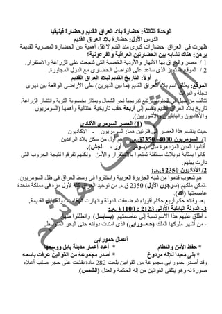 الوحدة الثالثة: حضارة بلد: العراق القديم وحضارة فينيقيا 
الدرس الول: حضارة بلد: العراق القديم 
ظهرت فى العراق حمضارات كبرى منذ القدم ل تقل أهمية عن الحضارة المصرية القديمة. 
برهن: هناك تشابه بين الحضارتين العراقاية والفرعونية؟ 
1 / مصر والعراق بها النهار والود ية الخصبة التى شجعت على الزراعة والستقرار. 
2 / الموقع المتميز الذى ساعد على التواصل الحضارى مع الدول المجاورة. 
أولً: : التاريخ القديم لبلد: العراق القديم 
الموقاع: يطلق اسم بلد  العراق القديم (ما بين النهرين) على الراضى الواقعة بين نهرى 
د جلة والفرات 
تتألف من سهل فى الجنوب يرتفع تدريجياً  نحو الشمال ويمتاز بخصوبة التربة وانتشار الزراعة. 
تاريخ بلد  العراق القديم ينقسم إلى أربعة حمقب تاريخية متتالية وأهمها (السومريون 
والكاد يون والبابليون والشوريين). 
1) العصر السومرى الكاد:ى ) 
حميث ينقسم هذا العصر إلى فترتين هما: السومريون ـ الكاد يون 
2350 ق.م.: هم أول من سكن بلد  الرافدين. - 1 / السومريون 4000 
أقاموا المدن المزد هرة مثل (سومر ، أور ، لجش). 
كانوا بمثابة د ويلت مستقلة تمتعوا بالستقرار والمن ولكنهم تفرقوا نتيجة الحروب التى 
د ارت بينهم. 
2 / الكاد:يون 2350 ق.م.: 
هم شعوب قدموا من شبه الجزيرة العربية واستقروا فى وسط العراق فى ظل السومريون. 
-تمكن ملكهم (سرجون الول) 2350 ق.م. من توحميد العراق كله لول مرة فى مملكة متحدة 
عاصمتها (أكد). 
بعد وفاته حمكم أربع حمكام أقوياء  ثم ضعفت الدولة وانهارت ثم قامت د ولة بابل القديمة. 
1100 ق.م.: : 3 - الدولة البابلية الولى 2123 
- أطلق عليهم هذا السم نسبة إلى عاصمتهم (بـــابـــل) وانطلقوا منها. 
- من أشهر ملوكها الملك (حـمــورابى) الذى امتدت د ولته حمتى البحر المتوسط. 
أعمال حمورابى 
* حفظ المن والنظام * أعاد: أعمار مدينة بابل ووسعها 
* بنى معبداً:  للله مرد:وخ * أصدر مجموعة من القوانين عرفت باسمه 
وقد أصدر حممورابى مجموعة من القوانين بلغت 282 ماد ة نقشت على حمجر صلب أعله 
صورة له وهو يتلقى القوانين من إله الحكمة والعدل (الشمس). 
 