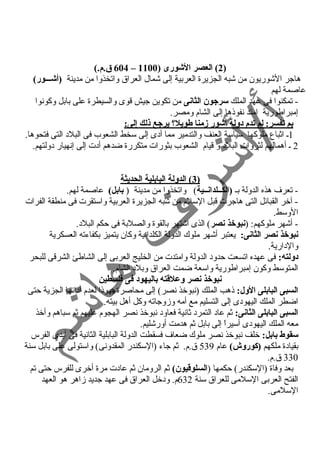 604 ق.م.) – 2) العصر الشوورى ( 1100 ) 
هاجر الشوريون من شبه الجزيرة العربية إلى شمال العراق واتخذوا من مدينة (أشوـــور) 
عاصمة لهم 
- تمكنوا فى عهد الملك سرجون الثانى من تكوين جيش قوى والسيطرة على بابل وكونوا 
إمبراطورية امتد نفوذها إلى الشام ومصر. 
بم تفسر: لم تدم دولة أشوور زمنا طويل؟  يرجع ذلك إلى: 
1ـ اثباع ملوكها سياسة العنف والتدمير مما أد ى إلى سخط الشعوب فى البلد  التى فتحوها. 
2 ـ أهمالهم لثروات البلد  و قيام الشعوب بثورات متكررة ضدهم أد ت إلى إنهيار د ولتهم. 
3 ) الدولة البابلية الحديثة ) 
- تعرف هذه الدولة بـ (الكــلدانــية) واتخذوا من مدينة ( بابل) عاصمة لهم. 
- آخر القبائل التى هاجرت قبل السلم من شبه الجزيرة العربية واستقرت فى منطقة الفرات 
الوسط. 
- أشهر ملوكهم: (نبوخذ نصر) الذى اشتهر بالقوة والصلبة فى حكم البلد . 
نبوخذ نصر الثانى: يعتبر أشهر ملوك الدولة الكلدانية وكان يتميز بكفاءته العسكرية 
والد ارية. 
دولته: فى عهده اتسعت حدود  الدولة وامتدت من الخليج العربى إلى الشاطئ الشرقى للبحر 
المتوسط وكون إمبراطورية واسعة ضمت العراق وبلد  الشام. 
نبوخذ نصر وعلقتته باليهود فى فلسطين 
السبى البابلى الول: ذهب الملك (نبوخذ نصر) إلى محاصرة يهوذا لعدم أد ائها الجزية حتى 
اضطر الملك اليهود ى إلى التسليم مع أمه وزوجاته وكل أهل بيته. 
السبى البابلى الثانى: ثم عاد  التمرد  ثانية فعاود  نبوخذ نصر الهجوم عليهم ثم سباهم وأخذ 
معه الملك اليهود ى أسيراً  إلى بابل ثم هدمت أورشليم. 
سقوط بابل: خلف نبوخذ نصر ملوك ضعاف فسقطت الدولة البابلية الثانية فى أيدى الفرس 
بقياد ة ملكهم (كوروش) عام 539 ق.م. ثم جاء (السكندر المقدونى) واستولى على بابل سنة 
330 ق.م. 
بعد وفاة (السكندر) حكمها (السلوقتيون) ثم الرومان ثم عاد ت مرة أخرى للفرس حتى تم 
الفتح العربى السلمى للعراق سنة 632 م. ود خل العراق فى عهد جديد زاهر هو العهد 
السلمى. 
 