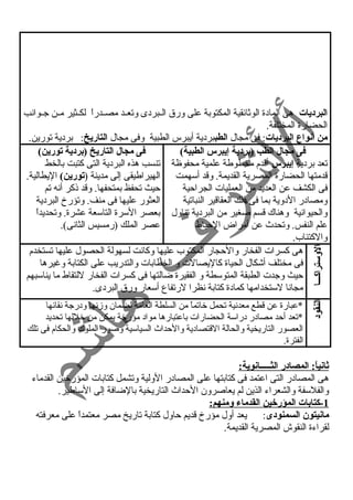 البرديات هى المادة الوثائقية المكتوبة على ورق الييبردى وتعييد مصييدراً  لكييثير ميين جييوانسب 
الحضارة المختلفة. 
من أنواع البرديات: فى مجال الطببردية أيبرس الطبية وفى مجال التاريخ: بردية تورين. 
فى مجال الطب (بردية إيبرس الطبية) 
تعد بردية إيبرس أقدم مخطوطة علمية محفوظة 
قدمتها الحضارة المصرية القديمة. وقد أسهمت 
فى الكشف عن العديد من العمليات الجراحية 
ومصادر الدوية بما فى ذلك العقاقير النباتية 
والحيوانسية وهناك قسم صغير من البردية تناول 
علم النفس. وتحدث عن أمراض الحباط 
والكتئاب. 
فى مجال التاريخ (بردية تورين) 
تنسب هذه البردية التى كتبت بالخط 
الهيراطيقى إلى مدينة (تورين) اليطالية. 
حيث تحفظ بمتحفها. وقد ذكر أنسه تم 
العثور عليها فى منف. وتؤرخ البردية 
بعصر السرة التاسعة عشرة. وتحديداً  
عصر الملك (رمسيس الثانسى). 
الوستراكـــا 
هى كسرات الفخار والحجار المكتوب عليها وكانست لسهولة الحصول عليها تستخدم 
فى مختلف أشكال الحياة كاليصالت و الخطابات والتدريب على الكتابة وغيرها 
حيث وجدت الطبقة المتوسطة و الفقيرة ضالتها فى كسرات الفخار للتقاط ما يناسبهم 
مجانسا لستخدامها كمادة كتابة نسظرا لرتفاع أسعار ورق البردى. 
النقود 
*عبارة عن قطع معدنسية تحمل خاتماً  من السلطة العامة لضمان وزمنسها ودرجة نسقائها 
*تعد أحد مصادر دراسة الحضارات باعتبارها مواد مؤرخة يمكن من خللها تحديد 
العصور التاريخية والحالة القتصادية والحداث السياسية وصور الملوك والحكام فى تلك 
الفترة. 
ثانياً: : المصادر الثـــــانوية: 
هى المصادر التى اعتمد فى كتابتها على المصادر الولية وتشمل كتابات المؤرخين القدماء 
والفلسفة والشعراء الذين لم يعاصرون الحداث التاريخية بالضافة إلى الساطير. 
1 -كتابات المؤرخين القدماء ومنهم: 
مانيتون السمنودى: يعد أول مؤرخ قديم حاول كتابة تاريخ مصر معتمداً  على معرفته 
لقراءة النقوش المصرية القديمة. 
 