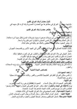 ثانياً:: حضارة بلد العراق القديم 
-تشابهت حضارة العراق فى مظاهرها مع الحضارة المصرية وقد أثرت كل منهما فى 
الخرى منذ القدم. 
مظاهر حضارة بلد العراق القديم 
-1 الحياة السياسية والعسكرية: 
أ ) نظام الحكم: 
-1 تكون النظام السياسى من د ويلت صغيرة سميت (د ويلت المدن) لكل منها أسرة حاكمة. 
-2 كان الحكام يطمعون فى الراضى المجاورة ليكونوا إمبراطورية واسعة. 
-3 يعتبر المعبود  حاكم المدينة الحقيقى والملك هو وكيله فى حكم البلد . 
ب) الجيش: 
-كانت الخدمة العسكرية إلزامية أيام الحرب حتى أتى العهد الشورى فأصبحت الجيوش 
د ائمة. 
-امتاز الجيش فى بلد  العراق بالقوة فى القتال والتطور فى فن الحرب فحققوا بذلك 
انتصارات كثيرة وأقاموا إمبراطوريات واسعة فى عهد ملوكها القوياء. 
-2 الحياة الدينية: - كان للدين تأثير عميق فى حياة سكان بلد  العراق القديمة. 
بم تفسر: احتل المعبد (الزاقتورات) أهمية خاصة فى نفوس العراقتيين؟  
-1 لنه كان يتوج فيه الملك وتقام فيه الشعائر الدينية. 2-يتعلم فيه الناس وتود ع به السجلت 
والعقود . 
خصائص الحياة الدينية 
أ ) تعدد المعبودات: 
-1 قدس سكان العراق الظواهر الطبيعية كالشمس والقمر. وكانت هناك معبود ات محلية 
وأخرى عامة للدولة. 
أهم اللهة: 
(أنو) كبير المعبود ات كان يمثل السماء. المعبود ة (عشتار) وهى ربة الحب والحرب. 
ب ) العتقاد فى البعث والخلود: اعتقد سكان العراق القديم فى البعث والخلود  لذلك وضعوا 
الطعام والشراب مع موتاهم و كانت الحياة عندهم بعد الموت غامضة. 
-3 الحياة الجتماعية: انقسم المجتمع فى بلد  العراق القديمة إلى ثلث  طبقات: 
الطبقة العليا: تشمل أعوان الملك وكبار رجال الدولة ورجال الدين وأصحاب الشأن. 
الطبقة المتوسطة: تشمل الموظفين وصغار ضباط الجيش والجنود  والصناع والتجار. 
 