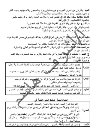 العبيد: يتكونون من أسرى الحرب أو من يستدينون ول يستطيعون وفاء د يونهم بسبب الفقر 
أو ممن يجلبون ويباعون بعد اختطافهم من موطنهم الصلى. 
عادات وتقاليد سكان بلد العراق القديم: تميزوا بالد اب العامة واحترام كل منهم للخر. 
-4 الحياة القتتصادية: أ ) الزراعة: 
بم تفسر: عرف سكان بلد العراق القديمة الزراعة منذ أقتدم العصور؟  
بسبب توافر مياه نهرى د جلة والفرات فاعتنوا بشئون الرى وحماية أراضيهم  
أهم الحبوب: (القمح والشعير) والخضروات والفاكهة. 
ملكية الرض: كانت ملكية الرض فى العراق للفراد  بخلف الوضع فى مصر القديمة حيث 
كان الفرعون صاحب الملكية العامة للرض. 
ب) الصناعة: اشتهر سكان بلد  العراق القديمة بالكثير من الصناعات. 
أهم الصناعات: صناعة الد وات الزراعية و السلحة والمنسوجات والحلى والنجارة 
والحداد ة وغيرها. 
ج) التجارة: نشطت الرحلت التجارية إلى بلد  الهند وفارس وآسيا الصغرى وبلد  الشام 
ومصر وعرفوا المكاييل والوزان. 
-5 الحياة الفكرية: 
الكتابة 
اخترع السومريون شكلً  خاصاً  من الكتابة عرفت باسم الكتابة المسمارية (علل)  
لن كل علمة تشبه شكل المسمار. 
تكتب بأقلم من الخشب يضغط بها على ألواح من الطين الطرى. واستخدموها  
لتدوين الوثائق والسجلت. 
ترك لنا سكان بلد  ما بين النهرين تراثا من الد ب حوى نقوشا تاريخية  الداب 
ونصوصا د ينية وقصصا وأساطير. 
من أشهر الساطير الدينية التى ظهرت فى عهد السومريين قصة الطوفان  
العلوم برع العراقيون القدماء فى العديد من العلوم كالحساب والفلك حيث رصدوا النجوم 
والكواكب ووضعوا تقويما شمسياً  كاملً  كذلك اهتموا بالطب والهندسة. 
الحياة الفنية: تمثلت الحياة الفنية فى: 
العمارة 
تنوعت فنون العمارة ما بين بناء المدن والمعابد والقصور.  
شيد الملك (نبوخذ نصر) الحدائق المعلقة وهى إحدى عجائب الدنيا السبع كذلك برج  
بابل الشهير. 
برع الشوريون فى فن العمارة فقد اهتم الملك الشورى (سنخاريب) بتعمير  
مدينة (نينوى) إحدى عواصم الشوريين بعد أن خرب مدينة بابل فصمم على أن 
يجعلها أجمل وأروع من بابل 
النحت 1-تميز فن النحت بالدقة والمهارة ومن نماذجه الثيران المجنحة وصور الحيوانات 
 