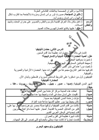 كالسود  والثيران المصممة ببلطات القاشانى الملونة 
-2 الثيران المجنحة: صورت ثور برأس إنسان ومزود ة بالجنحة بما تقارب شكل 
أبوالهول راس إنسان وجسم أسد. 
الرسم 
والنقش 
-1 اهتم سكان بلد  العراق القديمة بالرسم والنقش والتصوير على جدران المعابد وتشييد 
المسلت. 
-2 نقشوا عليها وقائع انتصاراتهم ورحلت الصيد. 
الدرس الثانى: حضارة فينيقيا 
قامت فى بلد  الشام حضارات عظيمة منذ أقدم السنين. 
علل: أهمية الحضارة الفينيقية الدينية والستراتيجية؟  
-1 تميزت بموقعها الجغرافى. 
-2 مهبط الديانتين السماويتين اليهود ية والمسيحية. 
-3 لعبت د وراً  هاماً  فى نشر الدين السلمى. 
قام فيها منذ فجر التاريخ مجموعة من الحضارات منها: الحضارة الرامية والعمورية 
والفينيقية. 
الفينيقيون أول من استقروا على الشريط الساحلى لسوريا و فلسطين ولبنان الن. 
الحضارة الفينيقية 
أشهر المدن الفينيقية: (صيدا ـ صور ـ جبيل ـ بعلبك ـ أوجاريت ـ بيروت ـ عكا ـ 
حيفا). 
مدينة 
احتلت هذه المدينة مركز الزعامة بين المدن الفينيقية الخرى. 
صيدا: 
-أقيمت على لسان ممتد فى الماء وتحيط بها عدة جزر صغيرة. 
مدينة 
صور: 
-تولت زعامة المدن الفينيقية بعد صيدا. 
-كان يحيط بها سور عظيم أكسبها مناعة ضد الغزاة. 
مدينة 
جبيل: 
-كانت من أقدم المدن الفينيقية وأوثقها صلة بمصر (برهن) حيث عثر بها على: 
كثير من التماثيل المصرية القديمة. أحجار عليها أسماء فراعنة مصريين. 
أقدم إبجدية فى الوطن العربى القديم. 
مدينة 
أوجاريث 
نالت شهرة عظيمة فى الفن والعمران. 
تقدمت تجارياً  إذ كانت ميناء يمتلئ بالبضائع التى تصدر إلى كل الجهات. 
الفينيقيون وتوسعهم البحرى 
 