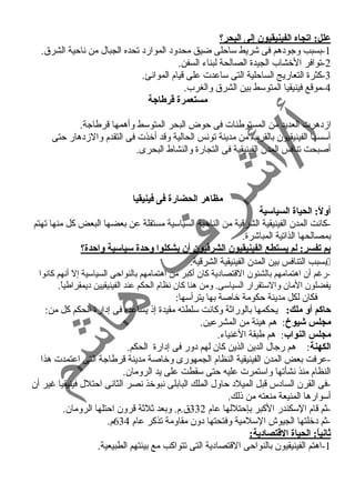 علل: اتجاه الفينيقيون إلى البحر؟  
-1 بسبب وجود هم فى شريط ساحلى ضيق محدود  الموارد  تحده الجبال من ناحية الشرق. 
-2 توافر الخشاب الجيدة الصالحة لبناء السفن. 
-3 كثرة التعاريج الساحلية التى ساعدت على قيام الموانئ. 
-4 موقع فينيقيا المتوسط بين الشرق والغرب. 
مستعمرة قترطاجة 
ازد هرت العديد من المستوطنات فى حوض البحر المتوسط وأهمها قرطاجة. 
أسسها الفينيقيون بالقرب من مدينة تونس الحالية وقد أخذت فى التقدم والزد هار حتى 
أصبحت تنافس المدن الفينيقية فى التجارة والنشاط البحرى. 
مظاهر الحضارة فى فينيقيا 
أولً:: الحياة السياسية 
-كانت المدن الفينيقية الشرقية من الناحية السياسية مستقلة عن بعضها البعض كل منها تهتم 
بمصالحها الذاتية المباشرة. 
بم تفسر: لم يستطع الفينيقيون الشرقتيون أن يشكلوا وحدة سياسية واحدة؟  
بسبب التنافس بين المدن الفينيقية الشرقية.  
-رغم أن اهتمامهم بالشئون القتصاد ية كان أكبر من اهتمامهم بالنواحى السياسية إل أنهم كانوا 
يفضلون المان والستقرار السياسى. ومن هنا كان نظام الحكم عند الفينيقيين د يمقراطياً . 
فكان لكل مدينة حكومة خاصة بها يترأسها: 
حاكم أو ملك: يحكمها بالوراثة وكانت سلطته مقيدة إذ يساعده فى إد ارة الحكم كل من: 
مجلس شويوخ: هم هيئة من المشرعين. 
مجلس النواب: هم طبقة الغنياء. 
الكهنة: هم رجال الدين الذين كان لهم د ور فى إد ارة الحكم. 
-عرفت بعض المدن الفينيقية النظام الجمهورى وخاصة مدينة قرطاجة التى اعتمدت هذا 
النظام منذ نشأتها واستمرت عليه حتى سقطت على يد الرومان. 
-فى القرن الساد س قبل الميلد  حاول الملك البابلى نبوخذ نصر الثانى احتلل فينيقيا غير أن 
أسوارها المنيعة منعته من ذلك. 
-ثم قام السكندر الكبر بإحتللها عام 332 ق.م. وبعد ثلثة قرون احتلها الرومان. 
-ثم د خلتها الجيوش السلمية وفتحتها د ون مقاومة تذكر عام 634 م. 
ثانياً:: الحياة القتتصادية: 
-1 اهتم الفينيقيون بالنواحى القتصاد ية التى تتواكب مع بيئتهم الطبيعية. 
 