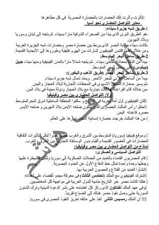 تأثرت وأثرت تلك الحضارات بالحضارة المصرية فى كل مظاهرها  
معابر التواصل الحضارى نحو آسي ا 
-1 طريق شوبه جزيرة سيناء: 
-هو الطريق البرى الذى يبدأ من الصحراء الشرقية ماراً  بسيناء. ثم يتجه إلى لبنان وسوريا 
وبلد  النهرين. 
-كانت سيناء بمثابة الجسر الذى يربط بين حضارة مصر وحضارات شبه الجزيرة العربية 
ومن خلل أهلها اقتبس الفينيقيون إشارات من الهيروغليفية وطوروها إلى البجدية القديمة. 
-2 طريق ساحل البحر المتوسط: 
-يبدأ من الدلتا بمحاذاة شاطئ سيناء. -ثم يتجه شمالً  ماراً  بالمدن الفينيقية ومنها ميناء جبيل 
(بيبلوس) على ساحل البحر المتوسط. 
-3 طريق ساحل البحر الحمر (طريق الذهب والبخور): 
-يبدأ من الساحل الغربى للبحر الحمر. ويمتد شمال شبه جزيرة سيناء. 
-ثم يسير بمحازاة الساحل السيوى فى المحطات التجارية لبلد  الحجاز واليمن. 
-من خلله أقام الفراعنة علقات تجارية مع بلد  الحجاز ود ولة معينة فى بلد  المن. 
أولً:: التواصل الحضارى بين مصر وفينيقيا 
كان الفينيقيون أول أمة بحرية فى التاريخ.و سكنوا المنطقة الساحلية شرق البحرالمتوسط  
احتلوا رأس المثلث الحضارى:الذى يتكون ضلعه اليمن بلد  النهرين و ضلعه اليسر  
مصرو قاعدته اليمن 
من هذا المثلث خرجت حضارة إنسانية أشعت بنورها على العالم.  
وموقع فينيقيا (سوريا) المتوسط بين الشرق والغرب جعلها جسراً  لنقل التأثيرات الثقافية  
للحضارات فى العصور القديمة والقيام بدور الوساطة التجارية بين الشرق والغرب. 
نماذج من التواصل الحضارى بين مصر وفينيقيا: 
التواصل السياسى والعسكرى: 
قام المصريون القدماء بالعديد من الحملت العسكرية إلى سوريا ولبنان للسيطرة عليها  
وجعلها وحدة واحدة تمثل خط الدفاع الول عن الحدود  المصرية. 
انشأوا العديد من القلع والحصون الحربية بها.  
اشترك الفينيقيون مع الملك (تحتمس الثالث) فى معركة مجدو للقضاء على أعدائه.  
هكذا كانت مصر عبر التاريخ حامية للدول العربية فى مواجهة كل المغتصبين.  
وفى عهد الملك أخناتون الذى ركز كل اهتمامه على نشر الدعوة الدينية وترك الشئون  
السورية حتى وصل نفوذ مصر هناك إلى الضياع تقريباً . 
إل أن الملك رمسيس الثانى أخذ على عاتقه تعزيز النفوذ المصرى فى سوريا.  
 