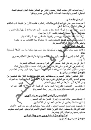 وبعد المعاهدة التى عقدها الملك رمسيس الثانى مع الحيثيين ظلت المدن الفينيقية تحت  
السيطرة المصرية وتدعمت الصلت التجارية بين مصر وفينيقيا. 
التواصل القتتصادى: 
حرصت مصرعلى فتح اسواق لبيع منتجاتها واستيراد  خشب الرز من فينيقيا الذى استخدم  
فى مقابر الملوك وصناعة السفن. 
يشير (حجر بالرمو) إلى أن الملك سنفرو مؤسس السرة الرابعة قد أرسل أسطولً  بحرياً   
مكونا من أربعين سفينة لحضارخشب الرز من لبنان. 
زاد ت العلقات التجارية بين مصر وفينيقيا خاصة فى عهد الدولة الحديثة.  
أستعان الملك (نخاو) ببحارة فينيقيين للدوران حول أفريقيا لكتشاف أسواق جديدة  
واستمرت الرحلة حوالى ثلث  سنوات. 
التواصل الثقافى والفنى: 
كانت جبيل بمثابة منطقة مصرية يسكن بها تجار مصريين تمكنوا من نشر الثقافة المصرية  
هناك. 
كان الحكام يكتبون أسماءهم بالهيروغليفية المصرية واتخذوا شعارا ذا طابع مصرى  
لمارتهم. 
عثر فى بيروت على تمثال صغير لبى الهول وعدد  من المسلت المصرية.  
قصة سنوهى تلقى الضوء على الفترة التى مات فيها الملك امنمحات الول وتولى الملك  
سنوسرت الول الحكم حيث تصورالقصة الحياة فى بلد  سوريا وحياة البدو وخشونة طباعهم. 
التواصل الجتماعى والدينى: 
تأثر الفينيقيون بأفكار المصريين ومعتقداتهم وظهرذلك فى عاد ات الدفن عند الفينيقيين من  
وضع الطعام والشراب مع المتوفى على وجود  فكرة العتقاد  فى البعث والحياة بعد الموت 
وهى الفكرة التى أخذوها عن المصريين القدماء. 
كذلك صور الفينيقيون الكفاح بين الخير والشر فى قصة الله (بعل) إله الخير عدو إله  
الموت وهى تشبه قصة (إيزيس وأوزوريس وست المصرية). 
ثانياً:: مصر والتواصل الحضارى مع بلد النهرين 
اتصلت مصر ببلد  النهرين (العراق القديم) منذ أقدم العصور.  
كان هناك تشابه كبير فى مظاهر الحضارة فى كل البلدين.  
تشابهت فنون العمارة خاصة المقابر وكذلك سكين جبل العركى وهو من أشهر العمال  
الفنية التى تأثرت بحضارة بلد  النهرين كذلك الختام السطوانية وتمثيل الحيوانات بأسلوب 
ضخم واسطورى أحيانا واكثر وضوحاً . 
نماذج التواصل الحضارى بين مصر وبلد الرافدين 
ا لتواصل السياسى والعسكرى : 
 