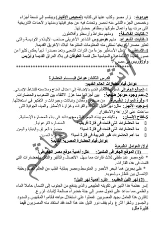 هيردوت: زمار مصر وكتب عنها فى كتابه (تمحيص الخبار) وينقسم إلى تسعة أجزاء 
وخصص الجزء الثانسى منه لمصر وتحدث فيه عن جغرافيتها ومدنسها والحداث التاريخية 
التى مرت بها وأعمال ملوكها ومظاهر حضارتها. 
2 - كتابات الفلسفة: ومنهم سقراط وأرسطو وأفلطون. 
3 - كتابات الشعراء : منهم هوميروس الشاعر الغريقى صاحب اللياذة والوديسة والتى 
تعتبر مصدراً  تاريخياً  نسستقى منه المعلومات المتنوعة لبلد الغريق القديمة. 
-4 الساطير: تمثل الساطير جزءاً  من التراث الشعبى وتعد مصدراً  أدبياً  يعكس كثيراً  من 
صور الحياة الجتماعية والسياسية مثل قصة الطوفان فى بلد العراق القديمة وأيزيس 
وأوزوريس فى مصر. 
************************************************ 
الدرس الثالث: عوامل قيـــــــام الحضارة 
عوامل قيام حضارات العالم القديم: 
-1 الموقع الجغرافى:المتوسط للعالم القديم بالضافة إلى اعتدال المناخ وملءمته للنشاط النسسانسى. 
-2 عدم وجيود حواجيز طبيعية: بين أجزائها مما عززم اللتقاء بين الشعوب والحضارات. 
-3 وفرة الموارد الطبيعية: من صخور ومعادن ونسباتات وحيوانسات و التفكير فى استغللها. 
-4 وجيود النهار: مثل: نسهر النيل ، دجلة والفرات وغزارة المطار والمياه الجوفية التى 
ساعدت على الزراعة والستقرار. 
-5 كفاح النسان: وتكيفه مع بيئته الجغرافية ومجهوداته فى بناء الحضارة النسسانسية. 
ما الحضارات التى قامت فى قارة أفريقيا؟ الحضارة الفرعونسية.  
ما الحضارات التى قامت فى قارة آسيا؟ حضارة العراق وفينيقيا واليمن.  
ما أهم الحضارات غير العربية فى قارة آسيا؟ حضارة الصين.  
عوامل قيام الحضارة المصرية القديمة 
أولً: : العوامل الطبيعية 
1 ) الموقع الجغرافى المتميز: علل: أهمية موقع مصر الجغرافى؟ ) 
* تقع مصر عند ملتقى ثلث قارات مما سهل التصال والتأثير والتأثر بالحضارات التى 
قامت فى هذه القارات. 
* على بحرين هما البحر الحمر و المتوسط ومصر بمثابة القلب من العالم القديم وحلقة 
التصال بين أقطاره وشعوبه. 
2 ) نهر النيل العظيم: علل: أهمية نهر النيل؟ ) 
سر عظمة هذا النهر فى تكوينه الطبيعى والذى يندفع من الجنوب إلى الشمال حاملً  الماء  
والطمى مما ساعد على تحول مصر إلى جنة خضراء صالحة لنسبات الزرع. 
اقترن هذا العامل بجهد المصريين فعملوا على استغلل مياهه فأقاموا المقاييس والسدود  
والجسور وشقوا الترع ولم يقف دور النيل عند هذا الحد فقد استفاد منه المصريون قيما 
كثيرة مثل: 
 