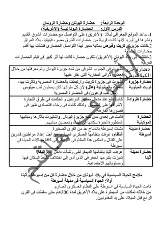 الوحدة الرابعة: حضارة اليونان وحضارة الرومان 
الدرس الول: الحضـارة اليونا نيـــة (الغريقية) 
1ـ ساعد الموقع الجغرافى لبلد  (الغريق) على التواصل مع حضارات الشرق القديم 
ونشرها فى أوربا لنها كانت قريبة من حضارات الشرق مصر، فينيقيا، بلد  العراق 
-2 كانت جزيرتى كريت وقتبرص بمثابة معبر لهذا التواصل الحضارى فنشأت بها أقدم 
حضارات المنطقة 
-3 انتقلت إلى بلد  اليونان (الغريق) لتكون حضارة كانت لها أثر كبير فى قيام الحضارات 
الغربية 
حضارة جزر 
الكيلكديس 
ظهرت فى الجنوب الشرقى من شبه جزيرة اليونان وتم معرفتها من خلل 
بعض الوانى الفخارية التى عثر عليها 
حضارة جزيرة 
كريت المينوية 
ظهرت فى جزيرة كريت وارتبطت بالحضارة المصرية وتأثرت بها، 
سميت بالمينونية (علل) لن كل ملوكها كان يحملون لقب مينوس 
(مثل لقب فرعون) فى الحضارة المصرية 
حضارة طروادة كانت تقع عند مدخل مضيق الدرد نيل و تحكمت فى طرق التجارة 
لشرافها على المضيق ولذلك كانت فى رخاء اقتصاد ى ظهر فى 
قصورها الفارهة. 
الحضارة 
الموكينية 
قامت فى إحدى مدن شبه جزيرة اليونان. واشتهرت بآثارها ومبانيها 
المتطورة لخبرة سكانها فى البناء وتحصين مبانيهم. 
حضارة مدينة 
أسبرطة 
نشأت إسبرطة باندماج عد من القرى الصغيرة. 
النظام: عرفت بنظامها العسكرى الصارم من أجل إعداد  مواطنين قاد رين 
على القتال وانعكس هذا النظام فى التربية على كافة مجالت الحياة فى 
أسبرطة 
حضارة مدينة 
أثينا 
عرفت أثينا بنظامها الديمقراطى ونشأت د اخل إقليم اتيكا. 
تميزت بتنوعها الجغرافى الذى أد ى إلى اختلف نشاط السكان فيها 
ومستوياتهم الجتماعية. 
ملمح الحياة السياسية فى بلد اليونان من خلل حضارة كل من إسبرطة وأثينا 
أولً:: الحياة السياسية فى مدينة أسبرطة 
قامت الحياة السياسية فى اسبرطة على النظام العسكرى الصارم. 
من خلله تمكنت من السيطرة على بلد  الغريق لمدة 300 عام حتى سقطت فى القرن 
الرابع قبل الميلد  على يد المقدونيين. 
 