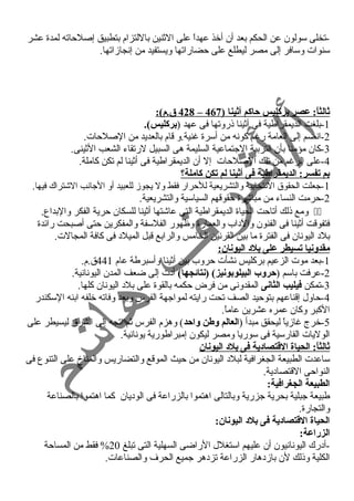-تخلى سولون عن الحكم بعد أن أخذ عهداً  على الثنين باللتزام بتطبيق إصلحاته لمدة عشر 
سنوات وسافر إلى مصر ليطلع على حضاراتها ويستفيد من إنجازاتها. 
428 ق.م): – ثالثاً:: عصر بركليس حاكم أثينا ( 467 
-1 بلغت الديمقراطية فى أثينا ذروتها فى عهد (بركليس). 
-2 انضم إلى العامة رغم كونه من أسرة غنية.و قام بالعديد من الصلحات. 
-3 كان مؤمنا بأن التربية الجتماعية السليمة هى السبيل لرتقاء الشعب الثينى. 
-4 على الرغم من تلك الصلحات إل أن الديمقراطية فى أثينا لم تكن كاملة. 
بم تفسر: الديمقراطية فى أثينا لم تكن كاملة؟  
-1 جعلت الحقوق النتخابية والتشريعية للحرار فقط ول يجوز للعبيد أو الجانب الشتراك فيها. 
-2 حرمت النساء من مباشرة حقوقهم السياسية والتشريعية. 
ومع ذلك أتاحت الحياة الديمقراطية التى عاشتها أثينا للسكان حرية الفكر والبداع.  
فتفوقت أثينا فى الفنون والد اب والعمارة وظهور الفلسفة والمفكرين حتى أصبحت رائدة 
بلد  اليونان فى الفترة ما بين القرنين الخامس والرابع قبل الميلد  فى كافة المجالت. 
مقدونيا تسيطر على بلد اليونان: 
-1 بعد موت الزعيم بركليس نشأت حروب بين أثينا وأسبرطة عام 441 ق.م. 
-2 عرفت باسم (حروب البيلوبونيز) (نتائجها) أد ت إلى ضعف المدن اليونانية. 
-3 تمكن فيليب الثانى المقدونى من فرض حكمه بالقوة على بلد  اليونان كلها. 
-4 حاول إقناعهم بتوحيد الصف تحت رايته لمواجهة الفرس وبعد وفاته خلفه ابنه السكندر 
الكبر وكان عمره عشرين عاماً . 
-5 خرج غازياً  ليحقق مبدأ (العالم وطن واحد) وهزم الفرس ثم اتجه إلى الشرق ليسيطر على 
الوليات الفارسية فى سوريا ومصر ليكون إمبراطورية يونانية. 
ثالثاً:: الحياة القتتصادية فى بلد اليونان 
ساعدت الطبيعة الجغرافية لبلد  اليونان من حيث الموقع والتضاريس والمناخ على التنوع فى 
النواحى القتصاد ية. 
الطبيعة الجغرافية: 
طبيعة جبلية بحرية جزرية وبالتالى اهتموا بالزراعة فى الود يان كما اهتموا بالصناعة 
والتجارة. 
الحياة القتتصادية فى بلد اليونان: 
الزراعة: 
-أد رك اليونانيون أن عليهم استغلل الراضى السهلية التى تبلغ 20 % فقط من المساحة 
الكلية وذلك لن بازد هار الزراعة تزد هر جميع الحرف والصناعات. 
 