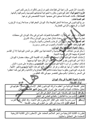-انقسمت الراضى الزراعية إلى قطاعات كبيرة وأرض للفراد  وأرض للمراعى. 
الثروة الحيوانية: اهتم اليونانيون بالثروة الحيوانية لحاجاتهم للحومها وأصوافها وألبانها. 
الصناعة: -كانت الصناعة صغيرة فى حجمها شديدة التخصص فى نوعها. 
أهم الصناعات: 
-برع اليونانيون فى صناعة السفن لطبيعة بلد  اليونان الجغرافية و صناعة زيوت الزيتون، 
النبيذ، و الرخام، والوانى الفخارية. 
التجارة: - تعتبر أهم الموارد  القتصاد ية فتحولت الموانئ فى بلد  اليونان إلى محطات 
تجارية مهمة لتباد ل السلع وحدث  تباد ل تجارى بين اليونان وبلد  الشرق. 
أهم الصادرات: صدرت اليونان الرخام والمعاد ن والنبيذ والزيوت. 
أهم الواردات: استورد ت القمشة والحبوب من مصر وسوريا. 
رابعاً:: الحياة الدينية فى بلد اليونان: 
-1 بالرغم من اختلف النظم السياسية والجتماعية بين الكثير من المدن اليونانية إل أن القاسم 
المشترك بينهما كان فى الحياة الدينية. 
-2 نشأت العباد ة اليونانية متأثرة بمعتقدات الحضارات القديمة التى سبقت حضارة اليونان. 
-3 لذا امن اليونانيون بقوى الطبيعة وزعموا أن لكل منها ألها يوجهها. 
-4 كانوا يعتقدون أن أسرة اللهة تقيم فوق قمة جبل الوليمبوس وجعلوها على صورة البشر. 
-5 كما اعتقدوا أن لها عواطف وغرائز إنسانية وكان أهم هذه اللهة (زيوس) كبير اللهة. 
-6 عرف اليونانيون طقوسا د ينية متعدد ة كالمواكب الجنائزية والناشيد والقرابين كما اعتقدوا 
فى السحر واستعانوا بالموسيقى كعنصر مهم فى تلك الطقوس. 
خامساً:: الحياة الفكرية فى بلد اليونان 
أولً:: الفلسفة : 
تعتبر الفلسفة اليونانية من أعظم ما تركه اليونانيون للفكر النسانى فقد أعملوا عقولهم فى 
تحليل مشكلت الحياة والتعرف على أسرار الكون ومن أشوهر فلسفة اليونان. 
سقراط: حيث تقوم فلسفته على أعمال العقل فى كل شئ 
أفلطون تتسم مدرسة أفلطون بالطابع العلمى فى التفكير. 
أرسطو أسس مدرسة تعتمد على الفكر التاريخى وعلم الحياء وقد أطلق عليه العرب 
المعلم الول لنه بحث فى كثير من العلوم إلى جانب الفلسفة 
ثانياً:: التاريخ: 
تطورت الكتابة التاريخية من شعر الملحم المعتمد على السطورة إلى الكتابة التاريخية 
المعتمدة على الحقائق وتحليلها. 
 