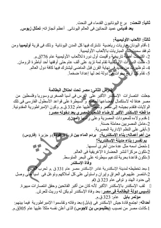 ثانياً:: النحت: برع اليونانيون القدماء فى النحت. 
يعد فدياس عميد النحاتين فى العالم اليونانى. أعظم أنجازاته: تمثال زيوس. 
ثالثاً:: اللعاب الوليمبية: 
-1 أقام اليونان مباريات رياضية تشترك فيها كل المدن اليونانية وذلك فى قرية أوليمبيا ومن 
ثم فقد سميت تلك المباريات باللعاب الوليمبية. 
-2 اكتسبت أهمية تاريخية وأقيمت أول د ورة لللعاب الوليمبية عام 776 ق.م. 
-3 ظلت الدورات الوليمبية تقام لمة تزيد على ألف عام حتى أوقفها أحد أباطرة الرومان. 
-4 ثم ظهرت من جديد فى نهاية القرن قبل الماضى ليشترك فيها كافة د ول العالم. 
-5 تقام كل أربع سنوات فى د ولة تعد لها إعداد اً  ضخماً . 
الدرس الثانى: مصر تحت احتلل البطالمة 
جعلت انتصارات السكندر الكبر على الفرس فى آسيا الصغرى وسوريا وفلسطين من 
مصر هدفا له لستكمال إخضاعها لحكمه و السيطرة على قواعد السطول الفارسى فى تلك 
الوليات فتقدم بجيشه إلى مصر وسيطرعليها عام 332 ق.م. وكون المبراطورية المقدونية. 
ما فعله السكندر الكبر لرضاء الشعب المصرى بعد دخوله مصر: 
-1 قدم ولءه للمعبود ات المصرية وعلى رأسها (أمون). 
-2 عامل المصريين معاملة حسنة. 
-3 أبقى على النظم الد ارية المصرية. 
من أهم أعماله: بناء السكندرية: بردم الماء بين قرية (راقتودة) و جزيرة (فاروس) 
بم تفسر: بناء مدينة السكندرية؟  
-1 تحمل اسمه مثل عدة مدن أخرى أسسها. 
-2 تكون مركزاً  لنشر الحضارة الغريقية فى العالم. 
-3 تكون قاعدة بحرية لتدعيم سيطرته على البحر المتوسط. 
وفاة السكندر 
-1 بعد تخطيطه لمدينة السكندرية غاد ر السكندر مصر عام 331 ق .م لحرب الفرس. 
-2 انتصر عليهم فى العراق وإيران واستولى على كل أملكهم وتوغل فى اسيا حتى وصل 
إلى حدود  الهند و توفى عام 323 ق 0م 
لقب السكندر بالسكندر الكبر لنه كان من أكبر الفاتحين وحقق انتصارات مبهرة.  
تأسيس دولة البطالمة فى مصر: بعد وفاة السكندر لم يكن له وريث للعرش. 
مؤتمر بابل عام: 323 ق.م. 
أحداثه: اجتمع قاد ة جيش السكندر فى (بابل) بعد وفاته وتقاسموا المبراطورية فيما بينهم: 
-1 كانت مصر من نصيب (بطليموس بن لجوس) الذى أعلن نفسه ملكاً  عليها عام 305 ق.م. 
 