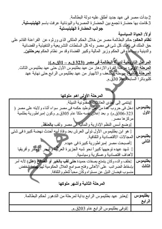 -2 بدأت مصر فى عهد جديد أطلق عليه د ولة البطالمة. 
-3 قامت بها حضارة تجمع بين الحضارة المصرية واليونانية عرفت باسم الهلينيستية. 
جوانب الحضارة الهلينيستية 
أولً:: الحياة السياسية 
نظام الحكم: حكم البطالمة مصر من خلل الحكم الملكى الذى ورثوه عن الفراعنة القائم على 
حق الملك فى تملك كل شئ فى مصر وله كل السلطات التشريعية والتنفيذية والقضائية 
والدينية ويساعده فى الحكم وزير المالية وكبير القضاة وقد مر نظام الحكم بمرحلتين. 
ا لمراحل التاريخية لدولة البطالمة فى مصر ( 323 ق.م – 31 ق.م.): 
المرحلة الولى: مرحلة القوة والزد هار من عهد بطليموس الول حتى عهد بطليموس الثالث. 
المرحلة الثانية: مرحلة الضعف والنهيار من عهد بطليموس الرابع حتى نهاية عهد 
كليوباترا السابعة عام 30 ق.م. 
المرحلة الولى اهم ملوكها 
بطليموس 
الول 
ينتمى إلى إحدى العائلت المقدونية النبيلة.  
د خل فى حروب عدة من أجل توطيد حكمه فى مصر سواء أثناء وليته على مصر ( 
306-323 ق.م) و بعد إعلن نفسه ملكاً  عام 305 ق.م. وكون إمبراطورية بطلمية 
مركزها مصر. 
وضع أسس النظم الد ارية والمالية فى مصر ولقب بالمنقذ.  
بطليموس 
الثانى 
هو ابن بطليموس الول تولى العرش بعد وفاة أبيه أحدث  نهضة كبيرة فى شتى  
المجالت القتصاد ية والثقافية. 
أصبحت مصر إمبراطورية كبيرة فى عهده.  
شهد عهده توجهها كبيراً  نحو شبه الجزيرة العربية والبحر الحمر وأفريقيا  
لهداف اقتصاد ية وعسكرية وسياسية. 
بطليموس 
الثالث 
خلف والده وكان يتمتع بصفات حميدة حتى لقب بالخير أو الصالح (علل) لنه أمر  
بإسقاط الضرائب على الهالى وفتح صوامع الغلل الحكومية لهم حينما انخفض 
منسوب فيضان النيل عن مستواه وكان محباً  للعلم والثقافة. 
المرحلة الثانية وأشوهر ملوكها 
بطليموس 
الرابع 
يعتبر عهد بطليموس الرابع بداية لمرحلة من التدهور لحكم البطالمة.  
توفى بطليموس الرابع عام 203 ق.م.  
 