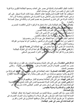 -1 قامت النظم القتصادية والمالية فى مصر على أهداف وضعها البطالمة لتكوين دولة قوية 
قادرة على أن تلعب دوراً  مؤثراً  فى سياسات العالم. 
-2 يتطلب هذا إقامة اقتصاد قوى فطبقوا نظام الحتكار حيث كانت الدولة تسيطر على أهم 
نواحى الحياة القتصادية وليس للهالى حرية التصرف فى منتجاتهم وبخاصة الزراعة. 
-3 كانت الدولة هى التى تشترى المحاصيل بعد خصم الضرائب وكذلك فى مجال الصناعة 
والتجارة. 
1) الزراعة: -اهتم البطالمة بالزراعة باعتبارها الركيزة الولى للقتصاد المصرى ) 
وسائل النهوض بالزراعة فى عهد البطالمة: 
-1 إصلح  نظام الرى وشق القنوات وإقامة الجسور. 
-2 استصلح  مساحات كبيرة من الراضى الزراعية. 
-3 استخدام وسائل الرى الحديثة مثل الساقية والطنبور. 
-4 اتبعوا نظام الدورة الزراعية للحفاظ على جودة الرض وخصوبتها. 
-5 اهتموا بزراعة محصول القمح والذرة والشعير واستقدموا أنواعاً  جديدة من الفواكه 
وبخاصة العنب والتين والرمان والمشمش. 
وقد قسمت الراضى الزراعية بمصر فى عهد البطالمة إلى خمسة أنواع: 
-1 أراضى الملك: هى التى كان يمتلكها الملوك الفراعنة ثم آلت إلى الملوك البطالمة 
باعتبارهم ورثة الفراعنة إلى جانب أراضى المراء المصريين السابقي 
-2 الراضى المقدسة: وهى التى كان الملوك يمنحونها للمعابد وهو تقليد درج عليه ملوك 
مصر منذ العصور القديمة والرض المقدسة نوعان: الول مخصص للكهنة، والثانى 
مخصص للمعابد. 
-3 أراضى القططاعات العسكرية: اعتمد البطالمة فى تكوين جيوشهم على الجنود المرتزقة من 
الغرريق وقاموا بمنحهم مساحات من الرض تكون بمثابة راتبا لهم وكانت مساحة القطاع 
التى تمنح لهم تبعاً  لرتبتهم فى الجيش. 
-4 أراضى الهبات: هى التى كان البطالمة يمنحونها لكبار موظفيهم كراتب لهم. 
-5 أراضى المدن: هى التى كانت الدولة تخصصها للمدن التى كانت تتمتع بوضع (المدينة 
اليونانية) حيث كان يوجد على أرض مصر فى العصر البطلمى ثلث  مدن يونانية هم 
نوقطراطيس والسكندرية ومدينة بطليمس. 
2) الصناعة: ) 
كانت مصر منذ أقدم العصور موطناً  للعديد من الصناعات المهمة وقد احتكر البطالمة 
الصناعة أيضاً  حيث كانوا يشرفون على كل حرفة ول يستطيع أرباب الحرف التصرف فى 
منتجاتهم إل عن طريق الدولة وذلك من خلل موظفيها المنتشرين فى المدن والقرى. 
أهم الصناعات فى مصر فى عصر البطالمة: 
 