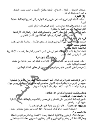 -صناعة الزيوت. و الفخار والزجاج. -التعدين وقطع الحجار و المنسوجات والجلود. 
و الورق من نبات البردى. 
3) التجارة: ) 
-1 ساعد النشاط الزراعى والصناعى على رواج التجارة والتى اهتم بها البطالمة اهتماماً  
كبيراً . 
-2 وقد شجعهم على ذلك موقع مصر الجغرافى فى قلب العالم القديم. 
اهتم اليونانيين بالنواحى التجارية فانشأوا: 
-الموانئ على البحر المتوسط والحمر. والمصانع لبناء السفن. والمنارات: لرشادها. 
و نظموا شئون الجمارك. وسكوا العملة لتسهيل التبادل التجارى. 
فى مجال التجارة الداخلية: 
احكمت الدولة رقابتها على السواق وتدخلت فى تحديد السعار وبخاصة تلك التى كانت 
تخضع لسياسة الحتكار. 
أما التجارة الخارجية: 
انتعشت نتيجة إنشاء البطالمة عدة موانئ على البحر الحمر والمتوسط وأصبحت السكندرية 
أكبر الموانئ فى العالم القديم. 
رابعاً:: الحياة الجتماعية 
-1 كان الهدف الذى يرمى إليه البطالمة هو إقامة دولة تستند إلى أسس شرقية مع إضفاء 
الصبغة اليونانية عليها. 
-2 حرصوا على الظهور أمام رعاياهم من المصريين فى مظهر الحكام الوطنيين. 
-3 فى الوقت نفسه فتحوا أبواب البلد أمام الجانب خاصة المقدونيين والغرريق ليعتمدوا 
عليهم فى تكوين دولة بطلمية حديثة كأعوان مخلصين لهم لما يتوافر لديهم من رؤوس أموال 
وخبرات بأحدث  الساليب القتصادية ونظم التجارة المصرية. 
وتنقسم طبقات المجتمع أنذاك إلى عدة طبقات: 
1) المقدونيون واليونانيون: ) 
-شجع البطالمة المقدونيين على الستقرار فى مصر واختصوهم بالوظائف العليا وأغردقوا 
عليهم الهبات والمنح. 
2) يهود السكندرية: - كانوا يكونون جالية كبيرة فى السكندرية. ) 
ا يشتغلوا بالتجارة والعمال المصرفية والقراض ولهم وضع اجتماعى متميز. 
3) المصريون: ) 
-1 هم أهل البلد الوطنيون والغرلبية الساحقة وعماد القتصاد وباعتبارهم اليدى العاملة 
ونظراً  للمكانة التى يتمتع بها اليونانيون.و كانوا يعاملون المصريين معاملة تتسم بالتعالى. 
 