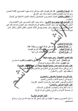 1/ الوحدة والتضامن: فقد كان فيضان النيل سبباً  فى توحد جهود المصريين لقامة الجسور 
وحراسة مياه الفيضان فعاشوا شعباً  واحدا عبر التاريخ. 
2 / التكافل والتكامل: فتبادل المصريون المحاصيل ونسشطت التجارة الداخلية بين الشمال 
والجنوب. 
3 / التواصل فيما بينهم ومع الخرين: ساعد وجود النيل المصريين على الهتمام ببناء 
السفن والتى يحملها تياره نسحو الشمال وتدفعها الرياح الشمالية نسحو الجنوب فساعد ذلك على 
اتصال المصريين وتماسكهم ونسشر حضارتهم فى البلد المجاورة فكان التأثير والتأثر الذى 
تميزت به الحضارة المصرية. 
3 ) المناخ المعتدل: ) 
1 - ا لمناخ المعتدل : ساعد على نسشاط المصرى ويقظة عقلة. 
2 - المناخ الجاف : أفاد المصريين فى حماية آثارهم القديمة. 
3 - تنوع المناخ: ساعد على تنوع الغلت الزراعية 
4 ) الحدود الطبيعية: وهى حدود منيعة ) 
من الشمال: البحر المتوسط. من الشرق  والجنوب والغرب: صحارى. 
من الجنوب: جنادل (كتل صخرية ضخمة). 
علل: منح ال شعب مصر بحماية طبيعية منيعة؟ أو أهمية الحدود الطبيعية؟ 
-1 درع واقى ساعد المصريين فى الدفاع عن بلدهم ومقاومة المعتدين. 
-2 حققت لهم المن والستقرار. 
5 ) الثروات المعدنية (الصخور والمعادن): ) 
-1 يوجد فى أرضها الذهب والنحاس والحديد. 
-2 تتنوع الصخور كالجرانسيت والرخام والحجار الكريمة. 
علل: أهمية الصخور والمعادن؟ 
-1 بناء الهرامات والمعابد،و التماثيل،و المسلت. 
-2 صناعة الدوات والوانسى والحلى وأدوات الزينة 
ثانياً: : العوامل البشرية 
1/ بذل المصريون مجهوداً  عظيماً  من أجل تسخير كل ما وهبه ال من موارد ومناخ 
لمصلحتهم. 
 