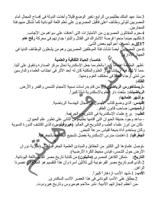-3 منذ عهد الملك بطليموس الرابع: تغير الوضع قليلً  وأخذت الدولة فى إفساح  المجال أمام 
المصريين لتولى وظائف أعلى فاقبل المصريون على تعلم اللغة اليونانية كما تشكل منهم فئة 
المحاربين. 
-4 حرم المقاتلون المصريون من المتيازات التى أغردقت على سواهم من الجانب. 
-5 لكنهم حينما منحوا فرصة الشتراك فى القتال وأثبتوا جدارتهم فى معركة رفح عام 
217 ق.م. تحسنت أحوالهم بعض الشئ. 
-6 من المصريين أيضاً  نشأت فئة الموظفين المصريين وهم من يشغلون الوظائف الدنيا فى 
الجهاز الدارى. 
خامساً:: الحياة الثقافية والعلمية 
-أظهر البطالمة اهتماماً  كبيراً  بالعلم مما جعل السكندرية تحتل مركز الصدارة وتتفوق على أثينا. 
-مما ل شك فيه أن إنشاء دار العلم والمكتبة كان له أبعد الثر فى اجتذاب العلماء والدارسين 
من شتى أرجاء العالم فى مختلف العوم ومنها: 
الفلك: 
-أريستاخورس الرياضى: أول من قام بدراسات نسبية لحجام الشمس والقمر والرض. 
الرياضيات: -بلغت دار العلم بالسكندرية شأناً  كبيراً . 
-وأشهر علمائها: 
إقطليدس: الذى وضع كتاب الصول فى مجال الهندسة الرياضية. 
أرشميدس: صاحب قانون الطفو. 
الطب: برع علماء السكندرية فى التشريح والجراحة. 
- ساعد وجود حديقة الحيوان التى أقامها بطليموس الثانى على تطور علم الحيوان. 
-كان من أبرز علماء الطب والتشريح فى العالم: (هيروفيلوس) الذى اكتشف الدورة الدموية 
وكان يستخدم أداة بديعة لقياس سرعة النبض. 
الجغرافيا: 1-اهتمت مدرس السكندرية بفضل تشجيع البطالمة بالجغرافيا. 
-توصل علماؤها إلى الكثير من الحقائق والمبادئ العلمية الجغرافية مثل (نظرية دوران 
الرض حول الشمس، قياس محيط الكرة الرضية). 
التاريخ: -تمكن الكاهن المصرى (مانيتون) من كتابة تاريخ مصر القديم باللغة اليونانية. 
-2 الذى قسم تاريخ مصر الفرعونية إلى ثلثين أسرة وأن هذا التقسيم هو المتبع فى عصرنا 
الراهن. 
الدب: 1-شهد الدب ازدهاراً  كبيراً . 
-2 يطلق على الدب اليونانى فى هذا العصر الدب السكندرى. 
-من أعظم إنجازاتهم الدبية: نشر ملحم هوميروس وتاريخ هيرودوت. 
 