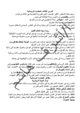 الدرس الثالث: الحضارة الرومانية 
-1 بعد وفاة السكندر الكبر انقسمت المبراطورية المقدونية بين ثلثة من قواده. 
-2 أسس بطليموس بن لجوس دولة البطالمة فى مصر. 
-3 أسس القائد سليوقطس دولة السليقويين فى سوريا والعراق. 
-4 انتيجونسن نصيبه بلد مقدونيا. 
-5 فى تلك الثناء ظهرت الحضارة الرومانية وبدأت فى التطور السياسى لتستكمل مسيرة 
الحضارة النسانية. 
روما سيدة العالم القديم 
-1 تأسست روما عام 753 ق.م. ودخلت فى حروب مع جيرانها فى شبه الجزيرة اليطالية 
-2 سعت للسيطرة على غررب البحر المتوسط مما أوقعها فى حروب طويلة مع مدينة 
قرطاجة. 
146 ق.م.). - -3 استمرت الحروب لمدة مائة عام فيما عرفت باسم الحروب البونية ( 264 
-4 انتهت بهزيمة قرطاجة لتسيطر على شمال غررب أفريقيا 
-5 ثم دخلت روما فى حروب مع مقدونيا انتهت بتدخلها فى اليونان وتحويل مقدونيا إلى ولية 
رومانية عام 148 ق.م. ومن بعدها بلد اليونان عام 146 ق.م. 
-6 اتجهت روما إلى الشرق و استطاعت مد نفوذها فى سوريا وتحويلها إلى ولية رومانية 
عام 64 ق.م. 
-7 ثم اتجهت روما إلى مصر وساعدت الصراعات داخل السرة البطليمية إلى ضعف 
حكامها. 
-8 تمكن القائد الرومانى (أوكتافيوس) من شن حرب على القائد (ماركوس أنطونيوس) فى 
معركة (اكتيوم البحرية) عام 31 ق.م. وتحويل مصر إلى ولية رومانية بعد النتصار عليه 
وعلى الملكة (كليوباترا). 
-9 بسقوط سوريا ومصر فى أيدى الرومان أصبحت روما سيدة العالم القديم بل منازع 
وأصبح البحر المتوسط بحيرة رومانية تحيط به المبراطورية الرومانية من كل الجهات. 
مظاهر الحضارة الرومانية 
أولً:: الحياة السياسية 
كانت روما هى عاصمة المبراطورية التى نشأت فى إيطاليا ومرت بثلث  أنظمة سياسية هى: 
النظام الملكى ـ النظام الجمهورى ـ النظام المبراطورى 
510 ق.م.) - 1) النظام الملكى ( 753 ) 
-تأسست روما منذ عام 753 ق.م. على النظام الملكى. 
الملك: بيده السلطة العليا فى الشئون الدينية والقضائية والسياسية والعسكرية ويحكم مدى الحياة. 
مجلس الشيوخ: يتكون من 300 عضو من الطبقة الرستقراطية ويعتبر استشارياً  للملك. 
جمعية الحيياء: 
 