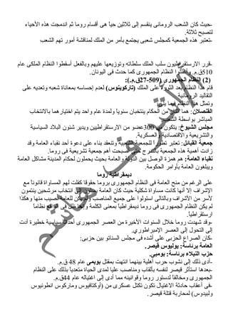 -حيث كان الشعب الرومانى ينقسم إلى ثلثين حياً  هى أقسام روما ثم اندمجت هذه الحياء 
لتصبح ثلثة. 
-تعتبر هذه الجمعية كمجلس شعبى يجتمع بأمر من الملك لمناقشة أمور تهم الشعب 
-قرر الرستقراطيون سلب الملك سلطاته وتوزيعها عليهم وبالفعل أسقطوا النظام الملكى عام 
510 ق.م. وأعلنوا النظام الجمهورى كما حدث  فى اليونان. 
27 ق.م.): - 2) النظام الجمهورى ( 509 ) 
قام هذا النظام بعد الثورة على الملك (تاركوينوس) لعدم إحساسه بمعاناة شعبه وتعديه على 
التقاليد الرومانية 
وتمثل هذا النظام فيما يلى: 
القنصلن: هما اثنان من الحكام ينتخبان سنوياً  ولمدة عام واحد يتم اختيارهما بالنتخاب 
المباشر بواسطة الشعب. 
مجلس الشيوخ: يتكون من 300 عضو من الرستقراطيين ويدير شئون البلد السياسية 
والتشريعية والقتصادية والعسكرية. 
جمعية القبائل: تعتبر تطوراً  للجمعية الشعبية وتنعقد بناء على دعوة أحد نقباء العامة وقد 
زادت أهمية هذه الجمعية بالتدرج حتى أصبحت أهم جمعية تشريعية فى روما. 
نقباء العامة: هم همزة الوصل بين الدولة والعامة بحيث يحملون لحكام المدينة مشاكل العامة 
ويبلغون العامة بأوامر الحكومة. 
ديمقراطية روما 
على الرغرم من منح العامة فى النظام الجمهورى بروما حقوقا كفلت لهم المساواة قانوناً  مع 
الشراف إل أنها كانت مساواة شكلية حيث كان العامة يميلون إلى انتخاب مرشحين ينتمون 
لسر من الشراف وبالتالى استولوا على جميع المناصب ولم يكن للعامة نصيب منها وهكذا 
لم يكن النظام الجمهورى فى روما ديمقراطياً  بمعنى الكلمة وإنما ظل فى الواقع نظاماً  
ارستقراطياً . 
-وقد شهدت روما خلل السنوات الخيرة من العصر الجمهورى أحداثاً  سياسية خطيرة أدت 
إلى التحول إلى العصر المبراطوري. 
-كان الصراع الحزبى على أشده فى مجلس السناتو بين حزبى: 
العامة برئاسة: يوليوس قطيصر. 
حيزب النبلء برئاسة: بومبى. 
-أدى ذلك إلى نشوب حرب أهلية بينهما انتهت بمقتل بوبمى عام 48 ق.م. 
-بعدها استأثر قيصر لنفسه بألقاب ومناصب عليا لمدى الحياة متعدياً  بذلك على النظام 
الجمهورى ومخالفاً  لدستور روما وقوانينه مما أدى إلى اغرتياله عام 44 ق.م. 
-فى أعقاب حادثة الغرتيال تكون تكتل عسكرى من (أوكتافيوس وماركوس انطونيوس 
ولبيدوس) لمحاربة قتلة قيصر. 
 