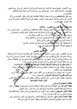 -بعد النتصار عليهم قسمت الوليات الرومانية الغربية ولما استشعر الرومان عودة ظهور 
(كليوباترا السابعة) للعب أدوار سياسية فى مسرح  السياسة الرومانية نتيجة لعلقتها 
بأنطونيوس. 
-بعد تيقن (أوغسطس) من قوة سيطرة الملكة البطلمية على قلب وفكر (أنطونيوس) أثار 
الشعب الرومانى والسناتو لمحاربتهما وانتصر عليهما فى معركة (أكتيوم البحرية) غررب 
بلد اليونان عام 31 ق.م. 
:( 3) النظام المبراطورى ( 31 ق.م. – 476 ) 
-يبدأ هذا العصر من عام 31 ق.م بسيطرة القائد (أوكتافيوس) ( 27 ق.م. – 14 م) على روما. 
-بدأ أكتافيوس عهد المبراطورية الرومانية وقد منحه مجلس الشيوخ لقب (أغرسطس) 
وبمجرد انفراده بالعرش أدرك أن أمن روما القومى يمكن فى: 
-1 إنهاء النقسامات بين القادة العسكريين الرومان والتفافهم حوله. 
-2 إعادة المن فى ربوع المبراطورية الرومانية. 
-3 المحافظة على أملك المبراطورية الرومانية فى الشمال والشرق. 
-4 تحقيق العدالة الجتماعية للمواطنين الرومان. 
التأييد الشعبى 
حرص أكتافيوس على ضرورة التأييد الشعبى المستمر لكل خطواته لدرجة أنه ابتدع أخطر 
وسيلة دعائية فى التاريخ القديم وهى إصدار جريدة يومية لخبار الشعب الرومانى بما يريده 
هو واستطاع بنجاح  أن يمثل عليهم دور خادمهم المطيع المتواضع وهو فى الحقيقية سيدهم. 
فى عام 395 قسمت المبراطورية الرومانية إلى قسمين كبيرين هما: 
أ ) المبراطورية الرومانية الشرقطية (الدولة البيزنطية): عاصمتها: القسطنطينية. 
سقوطها: سقطت على يد السلطان العثمانى (محمد الفاتح) والذى استولى على مدينة 
القسطنطينية عام 1453 م. 
-استمرت بعد سقوط روما لمدة تقرب من اللف عام.و أطلق عليها العرب دولة الروم. 
ب) المبراطورية الرومانية الغربية:و عاصمتها: روما. 
سقوطها: سقطت على يد البربر عام 476 م، وبالتالى سقطت آخر حضارات العالم القديم. 
ثانياً:: الحياة الجتماعية 
طبقات المجتمع الرومانى: 
طبقة الشراف: هى الطبقة الثرية التى تمتلك السلطة والمال وبحوزتهم أراضى زراعية 
شاسعة ولهم كافة الحقوق السياسية ومنهم الفرسان وهم كبار رجال الجيش. 
طبقة التجار الحرفيين: يشكلون جزءاً  كبيراً  من المجتمع الرومانى عاشوا حياة اقتصادية 
صعبة وتضرروا من كثرة حروب روما. 
طبقة العامة والمزارعين: اشتركوا مع طبقة التجار والحرفيين فى الصراع السلمى مع 
الشراف لنيل حقوقهم السياسية والجتماعية وحققوا إنجازات كبيرة فى ذلك. 
 