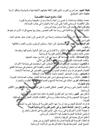 طبقة العبيد: هم أسرى الحرب الذين فقدوا كافة حقوقهم الجتماعية والسياسية وشكلوا أزمة 
حقيقية داخل المجتمع. 
ثالثاً:: ملمح الحياة القطتصادية 
-نعمت إيطاليا بمساحات أراضى زراعية واسعة وموارد طبيعية وبشرية كبيرة. 
-ظل القتصاد الرومانى قائماً  على الزراعة والتجارة إلى جانب الصناعة. 
1) الزراعة: -كانت الزراعة أساس حياة الرومان. ) 
-كانت الملكية الفردية قائمة فى روما منذ أقدم العصور يعمل بها جميع أفراد السرة وعبيدها. 
-امتلكت الطبقة الرستقراطية مساحات واسعة من الراضى الزراعية وعمل عندهم أعداد 
كبيرة من العبيد. 
أهم المحاصيل: القمح أهم المحاصيل الزراعية ـ بساتين الزيتون وكروم العنب والفاكهة 
والبقول. 
أهم الحيوانات: الخنازير والبقار والغرنام تربى من أجل ألبانها وأصوافها وجلودها. 
-مصر كانت مخزن للقمح الدائم للمبراطورية الرومانية. 
2) الصناعة: -كانت الصناعة أقل نسبياً  من الزراعة من حيث أهميتها. ) 
وكانت الصناعات الكبيرة فى روما القديمة تتمثل فى التى: 
-1 التعدين: استخدمت المناجم لستخراج المعادن التى استخدمت فى صناعة الدوات 
والسلحة كما تم استخراج كميات كبيرة من الذهب والفضة التى تستخدم فى صناعة القطع 
النقدية والمجوهرات وتم استخدام الحديد والرصاص والقصدير فى صناعة السلحة. 
-2 المحاجر: وفرت المحاجر الحجارة لبناء المشروعات المختلفة. 
-3 الفخار: انشأت روما مصانع صغيرة من أجل صناعة الفخار بجانب الصناعات اليدوية. 
-4 صناعات أخرى: تمثلت فى صناعة النسيج والصباغرة وصناعة الطوب والنجارة. 
3) التجارة: ) 
-1 كانت التجارة فى روما فى العصر الملكى قاصرة على تبادل البضاعة والسلع بين القاليم 
الرومانية. 
-2 كان نهر التيبر واحدا من أهم الطرق التجارية داخل شبه الجزيرة اليطالية. 
-3 مع بداية الجمهورية الرومانية دخلت روما فى اتفاقيات للتبادل التجارى مع المماليك 
القديمة. 
-4 ازداد النشاط التجارى منذ أن بدأ عهد المبراطورية الرومانية على يد أغرسطس. 
بم تفسر: ازدهار النشاط التجارى فى المبراطورية الرومانية قطديماً:؟ 
-1 هيمنة الدارة المركزية فى روما على المبراطورية فى الداخل والخارج. 
-2 تأمين الملحة البحرية بفضل قوة السطول الرومانى. 
-3 فتح أسواق جديدة فى أفريقيا وأسبانيا. 
-4 إعطاء الفرصة لقرطاجة لممارسة نشاطها التجارى من جديد. 
-أصبح البحر المتوسط طريقاً  داخلياً  للربط بين الوليات الرومانية. 
 