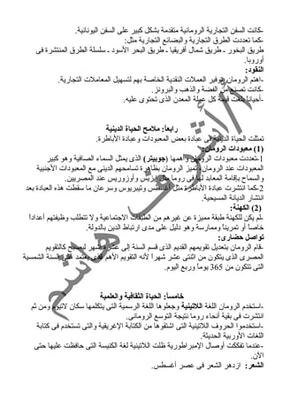 -كانت السفن التجارية الرومانية متقدمة بشكل كبير على السفن اليونانية. 
-كما تعددت الطرق التجارية والبضائع التجارية مثل: 
طريق البخور ـ طريق شمال أفريقيا ـ طريق البحر السود ـ سلسلة الطرق المنتشرة فى 
أوروبا. 
النقود: 
-اهتم الرومان بتوفير العملت النقدية الخاصة بهم لتسهيل المعاملت التجارية. 
-كانت تصنع من الفضة والذهب والبرونز. 
-أحياناً  بلغت قيمة كل عملة المعدن الذى تحتوى عليه. 
رابعاً:: ملمح الحياة الدينية 
تمثلت الحياة الدينية فى عبادة بعض المعبودات وعبادة الباطرة. 
1) معبودات الرومان: ) 
-1 تعددت معبودات الرومان وأهمها (جوبيتر) الذى يمثل السماء الصافية وهو كبير 
المعبودات عند الرومان، تميز الرومان بظاهرة تسامحهم الدينى مع المعبودات الجنبية 
والسماح  بإقامة المعابد لها فى روما مثل إيزيس وأوزوريس عند المصريين. 
-2 كما انتشرت عبادة الباطرة مثل أغرسطس وتيبريوس وسرعان ما سقطت هذه العبادة بعد 
انتشار الديانة المسيحية. 
2) الكهنة: ) 
-لم يكن للكهنة طبقة مميزة عن غريرهم من الطبقات الجتماعية ول تتطلب وظيفتهم أعداداً  
خاصاً  أو تمريناً  وممارسة وهو دليل على مدى ارتباط الدين بالدولة. 
تواصل حيضارى: 
-قام الرومان بتعديل تقويمهم القديم الذى قسم السنة إلى عشرة أشهر ليصبح كالتقويم 
المصرى الذى يتكون من اثنتى عشر شهراً  لنه التقويم الهم الذى يعتمد على السنة الشمسية 
التى تتكون من 365 يوماً  وربع اليوم. 
خامساً:: الحياة الثقافية والعلمية 
-استخدم الرومان اللغة اللتينية وجعلوها اللغة الرسمية التى يتكلمها سكان لتيوم ومن ثم 
انتشرت فى بقية أنحاء روما نتيجة التوسع الرومانى. 
-استخدموا الحروف اللتينية التى اشتقوها من الكتابة الغرريقية والتى تستخدم فى كتابة 
اللغات الوربية الحديثة. 
-عندما تفككت أوصال المبراطورية ظلت اللتينية لغة الكنيسة التى حافظت عليها حتى 
الن. 
الشعر: ازدهر الشعر فى عصر أغرسطس. 
 