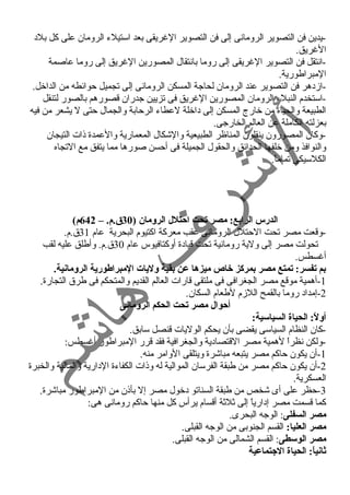 -يدين فن التصوير الرومانى إلى فن التصوير الغرريقى بعد استيلء الرومان على كل بلد 
الغرريق. 
-انتقل فن التصوير الغرريقى إلى روما بانتقال المصورين الغرريق إلى روما عاصمة 
المبراطورية. 
-ازدهر فن التصوير عند الرومان لحاجة المسكن الرومانى إلى تجميل حوائطه من الداخل. 
-استخدم النبلء الرومان المصورين الغرريق فى تزيين جدران قصورهم بالصور لتنقل 
الطبيعة والحياة من خارج المسكن إلى داخلة لعطاء الرحابة والجمال حتى ل يشعر من فيه 
بعزلته الكاملة عن العالم الخارجى. 
-وكان المصورون ينقلون المناظر الطبيعية والشكال المعمارية والعمدة ذات التيجان 
والنوافذ ومن خلفها الحدائق والحقول الجميلة فى أحسن صورها مما يتفق مع التجاه 
الكلسيكى تماماً . 
الدرس الرابع: مصر تحت احيتلل الرومان ( 30 ق.م. – 642 م) 
-وقعت مصر تحت الحتلل الرومانى عقب معركة اكتيوم البحرية عام 31 ق.م. 
تحولت مصر إلى ولية رومانية تحت قيادة أوكتافيوس عام 30 ق.م. وأطلق عليه لقب 
أغرسطس. 
بم تفسر: تمتع مصر بمركز خاص ميزها عن بقية وليات المبراطورية الرومانية. 
-1 أهمية موقع مصر الجغرافى فى ملتقى قارات العالم القديم والمتحكم فى طرق التجارة. 
-2 إمداد روما بالقمح اللزم لطعام السكان. 
أحيوال مصر تحت الحكم الرومانى 
أولً:: الحياة السياسية: 
-كان النظام السياسى يقضى بأن يحكم الوليات قنصل سابق. 
-ولكن نظراً  لهمية مصر القتصادية والجغرافية فقد قرر المبراطور أغرسطس: 
-1 أن يكون حاكم مصر يتبعه مباشرة ويتلقى الوامر منه. 
-2 أن يكون حاكم مصر من طبقة الفرسان الموالية له وذات الكفاءة الدارية والمالية والخبرة 
العسكرية. 
-3 حظر على أى شخص من طبقة السناتو دخول مصر إل بأذن من المبراطور مباشرة. 
كما قسمت مصر إدارياً  إلى ثلثة أقسام يرأس كل منها حاكم رومانى هى: 
مصر السفلى: الوجه البحرى. 
مصر العليا: القسم الجنوبى من الوجه القبلى. 
مصر الوسطى: القسم الشمالى من الوجه القبلى. 
ثانياً:: الحياة الجتماعية 
 