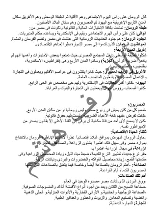 كان الرومان على راس الهرم الجتماعى وهم القلية ثم الطبقة الوسطى وهم الغرريق سكان 
المدن الربع الغرريقية مع اليهود ثم المصريون وهم سكان البلد الصليون. 
طبقة الرومان: تمتعت بكافة المتيازات المالية والقانونية وتكونت فى مصر من: 
الوالى: كان على رأس الهرم الجتماعى ويقيم فى السكندرية ويساعده حكام المديريات. 
الجنود الرومان: هم جنود الحاميات الرومانية التى عاشت فى مصر وتضم الفرسان والمشاة. 
المواطنون الرومان: الذين قدموا إلى مصر للتجارة نظرا لغناهم القتصادى. 
إغريق المدن الربعة: 
شكلوا الطبقة الوسطى داخل المجتمع المصرى حيث تمتعوا ببعض المتيازات وأهمها أنهم لم 
يدفعوا ضريبة الرأس (الجزية) وسكنوا المدن الربع وهى (نقراطيس، السكندرية، 
بطلميس، وأنطنيوبوليس). 
الغريق فى الريف المصرى: حيث كانوا ينتشرون فى عواصم القاليم ويعملون فى التجارة 
والعمال المصرفية ويشغلون المناصب العامة. 
اليهود: -كانوا أكبر الجاليات فى السكندرية ولهم حى مخصص هو الحى الرابع. 
-كانوا أصحاب رؤوس أموال ويعملون فى التجارة والبنوك والمراباة. 
المصريون: 
-تضم كل من كان يعيش فى ربوع مصر وليس رومانيا أو من سكان المدن الربع. 
-كانت تفرض عليهم كافة العباء الضريبية وليست لهم حقوق قانونية. 
-كان ل يسمح لى أحد من فئة سكانية أن يرقى إلى الفئة العلى إل بقانون يصدر من 
المبراطور نفسه. 
ثالثاً:: الحياة القطتصادية: 
-حاول الرومان النهوض بمرافق البلد اقتصادياً  نظراً  لهتمام الباطرة الرومان بالنتفاع 
بموارد مصر وفى سبيل ذلك اهتموا بشئون الزراعة والصناعة والتجارة. 
الزراعة: فى مجال الزراعة اهتموا بـ: 
حفر ترع جديدة، تطهير الترع القديمة، ضبط مياه النيل، زيادة المحاصيل الزراعية وفى 
مقدمتها القمح، زيادة محاصيل الفواكه والخضروات والبردى ونباتات الزينة. 
الصناعة: -اهتم الرومان بالصناعة أيضاً  وخاصة فيما يتعلق بالصناعات التى أتقنها 
المصريون القدماء أيام الفراعنة. 
أهم تلك الصناعات: 
-ورق البردى الذى كانت مصر مصدره الوحيد فى العالم. 
-صناعة النسيج من الكتان ويعد من أجود أنواع القمشة آنذاك والمنسوجات الصوفية. 
-الصناعة الزجاجية والخشبية.و الواني الفخارية والدوات المنزلية.و الحلى الذهبية 
والفضية وتصنيع المعادن. والزيوت والعطور والعقاقير الطبية. 
التجارة: التجارة الداخلية: 
 