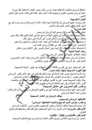 -احتفظ الرومان بالتجارة الداخلية حيث مارس سكان مصر التجارة الداخلية بكل حرية. 
-اهتم الرومان بتحسين الطرق وتمهيدها كما أعادوا حفر القناة التى كانت تصل النيل بالبحر 
الحمر. 
التجارة الخارجية: 
-كان يشرف عليها الرومان إشرافاً  كاملً  حيث كانت الدارة الرومانية ترسل مندوبا لها مع 
السفن التجارية فى البحر المتوسط والحمر. 
الضرائب: 
-تعتبر الضرائب أهم ما كان يسعى إليه الرومان فى مصر. 
-لذلك وضعوا نظام ضرائب فى منتهى الدقة لم نسمع عنه فى العالم القديم كله وذلك حتى 
يتمكنوا من تحصيل أية مبالغ من الهالى لتورد إلى الدولة وفى سبيل ذلك: 
-1 استخدموا نظام الحصائيات السكانية التى تحدد أعداد السكان وأعمالهم وأنواعهم. 
-2 فرضوا على سكان مصر أكثر من 200 نوع من الضرائب. 
-3 استحدثوا نظام الخدمات اللزامية وهى أعمال تفرض على الهالى بدون مقابل. 
رابعاً:: الحياة الدينية 
تمثلت المظاهر الدينية فى العصر الرومانى فيما يلى: 
-استبدال الرومان عبادة الملوك البطالمة بعبادة الباطرة الرومان حيث اعتبر المصريون 
المبراطور هو الوريث الشرعى للملك الفرعونى والبطلمى. 
-كان أهم متغير دينى فى القرون الثلثة الولى الميلدية هو ظهور الديانة المسيحية. 
كيف ظهرت المسيحية وكيف دخلت مصر: 
-ولد السيد المسيح عيسى عليه السلم فى بيت لحكم بفلسطين فى عهد المبراطور الرومانى 
أغرسطس قيصر ـ وأخذ يدعو لليمان بال الواحد والمحبة والسلم والخاء والتسامح. 
-وقد دخلت المسيحية مصر على يد القديس مرقطس أحد تلميذ السيد المسيح فى منتصف 
68 م) - القرن الول الميلدى فى عهد الحاكم الرومانى نيرون ( 54 
بم تفسر: أقطبل المصريون على اعتناق المسيحية؟ 
لنهم وجدوا فيها مبادئ سامية وخلصاً  لهم من واقعهم المضطرب والقهر والذل الذى كانوا 
يعانون تحت الحكم الرومانى. 
موقطف الرومان من انتشار المسيحية 
الضطهاد الرومانى للمسيحين. 
بم تفسر: تعرض السيد المسيح وتلميذه للضطهاد الرومانى؟ 
لن مبادئ المسيحية تخالف الوثنية ورفض المسيحيون تقديس صور الباطرة الرومان. 
المبراطور (نيرون): الذى أحرق روما أتهم المسيحيين بإحراقها ليقوم باضطهادهم بأبشع 
الطرق. 
305 م): – المبراطور دقطلديانوس: ( 248 
-أصدر مرسوماً  بهدم الكنائس وحرق الكتب المقدسة وإعدام من يتبع التعاليم المسيحية. 
 