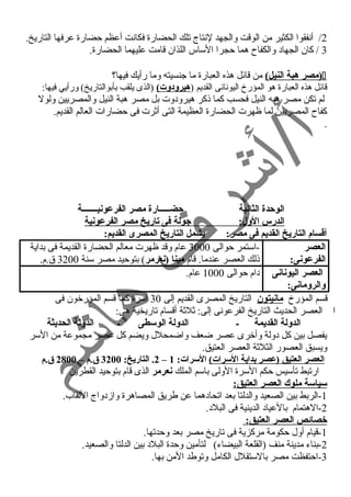2/ أنسفقوا الكثير من الوقت والجهد لنستاج تلك الحضارة فكانست أعظم حضارة عرفها التاريخ. 
3 / كان الجهاد والكفاح هما حجرا الساس اللذان قامت عليهما الحضارة. 
مصر هبة النيل) من قائل هذه العبارة ما جنسيته وما رأيك فيها؟ ) 
قائل هذه العبارة هو المؤرخ اليونسانسى القديم (هيرودوت) (الذى يلقب بأبوالتاريخ) ورأيي فيها: 
لم تكن مصر هبه النيل فحسب كما ذكر هيرودوت بل مصر هبة النيل والمصريين ولول 
كفاح المصريين لما ظهرت الحضارة العظيمة التى أثرت فى حضارات العالم القديم. 
. 
الوحدة الثانية حضـــــارة مصر الفرعونيـــــــة 
الدرس الول: جيولة فى تاريخ مصر الفرعونية 
أقسام التاريخ القديم فى مصر: يشمل التاريخ المصرى القديم: 
العصر 
الفرعونى: 
-استمر حوالى 3000 عام وقد ظهرت معالم الحضارة القديمة فى بداية 
ذلك العصر عندما. قام مينا (نعرمر) بتوحيد مصر سنة 3200 ق.م. 
العصر اليونانى 
والرومانى: 
دام حوالى 1000 عام. 
قسم المؤرخ مانيتون التاريخ المصرى القديم إلى 30 أسرة كما قسم المؤرخون فى 
ا العصر الحديث التاريخ الفرعونسى إلى: ثلثة أقسام تاريخية هى: 
الدولة القديمة ـ الدولة الوسطى ـ الدولة الحديثة 
يفصل بين كل دولة وأخرى عصر ضعف واضمحلل ويضم كل عصر مجموعة من السر 
ويسبق العصور الثلثة العصر العتيق. 
2. التاريخ: 3200 ق .م – 2800 ق .م – العصر العتيق (عصر بداية السرات) السرات: 1 
ارتبط تأسيس حكم السرة الولى باسم الملك نعرمر الذى قام بتوحيد القطرين 
سياسة ملوك العصر العتيق: 
-1 الربط بين الصعيد والدلتا بعد اتحادهما عن طريق المصاهرة وازمدواج اللقاب. 
-2 الهتمام بالعياد الدينية فى البلد. 
خصائص العصر العتيق: 
-1 قيام أول حكومة مركزية فى تاريخ مصر بعد وحدتها. 
-2 بناء مدينة منف (القلعة البيضاء) لتأمين وحدة البلد بين الدلتا والصعيد. 
-3 احتفظت مصر بالستقلل الكامل وتوطد المن بها. 
 