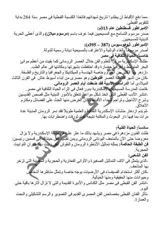 -مما دفع القباط أن يخلدوا تاريخ شهدائهم فاتخذا الكنسية القبطية فى مصر سنة 284 بداية 
للتقويم القبطى. 
المبراطور قطسطنطين عام 313 م: 
صدر مرسوم التسامح مع المسيحيين فيما عرف باسم (مرسوم ميلن) والذى أعطى الحرية 
الدينية للمسيحيين. 
395 م): – المبراطور ثيودوسيوس ( 387 
أصدر مرسوماً  بإلغاء الوثنية والعتراف بالمسيحية ديانة رسمية للدولة. 
خامساً:: الحياة الثقافية فى مصر 
-ظلت السكندرية مركزاً  للعلم والفن خلل العصر الرومانى كما بقيت من أعظم موانئ 
البحر المتوسط وأعرقها حضارة وقد احتفظت بشهرتها ومكانتها فى عالم الطب. 
-ازدهر بها الكثير من العلوم وخاصة الهندسة والميكانيكا والجغرافيا والتاريخ والفلسفة. 
-كان من أشهر فلسفة العصر أفلوطين وهو مصرى من أبناء أسيوط عاش فى القرن الثالث 
الميلدى أما الدراسات الدبية فقد ضعفت أيام العصر الرومانى. 
-قامت المدرسة المسيحية بالسكندرية بدور فعال فى إثراء الحياة الثقافية فى مصر. 
-انتشر الدب القبطى الذى اتخذ شكل مواعظ تتعلق بالمور الدينية مثل قصص القديسين 
وشرح  الناجيل وتراجم شهداء القباط وكان الغرض منها الحث على الفضائل ومكارم 
الخلق. 
-لم يدم ازدهار منشآت السكندرية الثقافية والعلمية طويلً  فقد دمر الرومان المدينة عدة 
مرات بما فيها دار البحوث  والمكتبة نتيجة لقيام ثورات واضطرابات بها. 
سادساً:: الحياة الفنية: 
ظلت الفنون مزدهرة فى مصر ويشهد بذلك ما عثر عليه فى مدينة السكندرية ول يزال 
معروضا حتى الن بالمتحف اليونانى الرومانى ويمن تقسيم الفن حينذاك إلى قسمين رئيسين: 
فن الطبقة الحاكمة: يمثله تماثيل الباطرة الرومان والنقوش التى زينت بها جدران التوابيت 
الحجرية. 
الفن الشعبى: 
-الذى يتمثل فى آلف التماثيل الصغيرة والوانى الفخارية والحجرية والمعدنية التى تزخر 
بها المتاحف. 
-كان أكثر استخدام الفسيفساء فى الرضيات بوجه خاصة وتمثل مناظرها أشخاص 
وحيوانات منها الحقيقية ومنها الخيالية. 
-انتشر الفن القبطى فى مصر مثل الكنائس والديرة القديمة والتى ل تزال آثارها باقية حتى 
اليوم. 
-تأثر الفنان القبطى بخصائص الفن المصرى القديم فى التصوير والرسم التشكيلى والنحت 
والعمارة. 
 