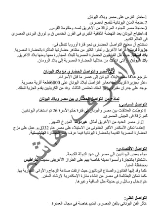 -1 خطر الفرس على مصر وبلد اليونان. 
-2 حاجة المدن اليونانية للقمح المصرى. 
-3 حاجة مصر للجنود المرتزقة من الغرريق لصد ومقاومة الفرس. 
-4 احتياج اليونان بعد النهضة الثقافية الكبرى فى القرن الخامس ق.م. لورق البردى المصرى 
فى العالم القديم. 
نستنتج أن معابر التواصل الحضارى نحو قارة أوروبا تتمثل فى: 
جزيرة كريت: غرزاها الغرريق وأخذوا الكثير من مظاهر حضارتها المتأثرة بالحضارة المصرية. 
بلد فينيقيا: حيث نقل الفينيقيون الحضارة المصرية للبلد المجاورة معها ومنها بلد الغرريق. 
بلد اليونان: والتى انتقلت من خللها الحضارة المصرية إلى بلد الرومان. 
أولً:: مصر والتواصل الحضارى مع بلد اليونان 
-ترجع علقة مصر ببلد اليونان إلى عصر ما قبل السرات. 
-عثر بجزيرة كريت أحد معابر التواصل لبلد اليونان على 6000 قطعة أثرية مصرية. 
-وجد على جدران مقبرة وزير الملك تحتمس الثالث وفد من الكريتيين يقدم الجزية للملك. 
نماذج من التواصل الحضارى بين مصر وبلد اليونان 
التواصل السياسى: 
توطدت العلقات بين مصر واليونان فى فترة حكم السرة 26 تم استخدام اليونانيين  
كمرتزقة فى الجيش المصرى. 
زار مصر العديد من الغرريق أمثال هيردوت المؤرخ الشهير.  
عندما تمكن السكندر الكبر المقدونى من الستيلء على مصر عام 332 ق.م. عمل على مزج  
الحضارة المصرية القديمة بالحضارة اليونانية فيما عرف باسم الحضارة الهلينيستية. 
التواصل القطتصادى: 
-جاء بعض اليونانيين إلى مصر فى عهد الدولة القديمة. 
-اشتغلوا بالتجارة وأسسوا مدينة خاصة بهم على الطراز الغرريقى سميت نقراطيس 
بمحافظة المنيا. 
-كما وفد إليها الفنانون والصناع اليونانيون حيث ارتقت صناعة الزجاج والوانى الفخارية بها. 
-كما تمكن البطالمة فى مصر من إنشاء منارة السكندرية لرشاد السفن. 
-تم إدخال وسائل رى حديثة مثل الساقية وغريرها. 
التواصل الفنى: 
-تأثر الفن اليونانى بالفن المصرى القديم خاصة فى مجال العمارة. 
 
