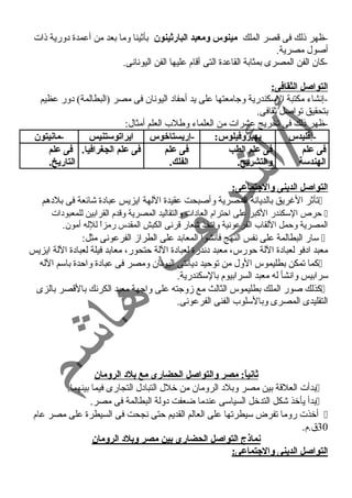 -ظهر ذلك فى قصر الملك مينوس ومعبد البارثينون بأثينا وما بعد من أعمدة دورية ذات 
أصول مصرية. 
-كان الفن المصرى بمثابة القاعدة التى أقام عليها الفن اليونانى. 
التواصل الثقافى: 
-إنشاء مكتبة السكندرية وجامعتها على يد أحفاد اليونان فى مصر (البطالمة) دور عظيم 
بتحقيق تواصل ثقافى. 
-ظهر ذلك فى تخريج عشرات من العلماء وطلب العلم أمثال: 
-إقطليدس يهيروفيلوس: -إريستاخوس ايراتوستنيس -مانيتون 
فى علم 
فى علم الطب 
فى علم 
فى علم الجغرافيا. فى علم 
الهندسة 
والتشريح. 
الفلك. 
التاريخ. 
التواصل الدينى والجتماعى: 
تأثر الغرريق بالديانة المصرية وأصبحت عقيدة اللهة ايزيس عبادة شائعة فى بلدهم  
حرص السكندر الكبر على احترام العادات والتقاليد المصرية وقدم القرابين للمعبودات  
المصرية وحمل اللقاب الفرعونية واتخذ شعار قرنى الكبش المقدس رمزاً  للله أمون. 
سار البطالمة على نفس النهج فأنشوا المعابد على الطراز الفرعونى مثل:  
معبد ادفو لعبادة اللة حورس، معبد دندرة لعبادة اللة حتحور، معابد فيلة لعبادة اللة ايزيس 
كما تمكن بطليموس الول من توحيد ديانتى اليونان ومصر فى عبادة واحدة باسم الله  
سرابيس وانشأ له معبد السرابيوم بالسكندرية. 
كذلك صور الملك بطليموس الثالث مع زوجته على واجهة معبد الكرنك بالقصر بالزى  
التقليدى المصرى وبالسلوب الفنى الفرعونى. 
ثانياً:: مصر والتواصل الحضارى مع بلد الرومان 
بدأت العلقة بين مصر وبلد الرومان من خلل التبادل التجارى فيما بينهما.  
بدأ يأخذ شكل التدخل السياسى عندما ضعفت دولة البطالمة فى مصر.  
أخذت روما تفرض سيطرتها على العالم القديم حتى نجحت فى السيطرة على مصر عام  
30 ق.م. 
نماذج التواصل الحضارى بين مصر وبلد الرومان 
التواصل الدينى والجتماعى: 
 