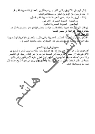 تأثر الرومان بالغرريق والذين كانوا بدورهم متأثرين بالحضارة المصرية القديمة.  
أخذ الرومان عن الغرريق الكثير من معتقداتهم الدينية.  
انتقلت إلى روما عبادة بعض المعبودات المصرية القديمة مثل:  
سرابيس: المعبود المصرى الغرريقى. 
أيـــزيس: المعبودة المصرية العالمية. 
واقاموا لهما المعابد الدينية وكذلك قامت عبادات لبعض الباطرة الرومان نتيجة تأثرهم  
بظاهرة تقديس الفراعنة فى مصر القديمة. 
التواصل الفنى: 
-أقام الرومان بالسكندرية المنشآت المعمارية والتى تأثرت بالحضارة الغرريقية والمصرية 
مثل: البوابات والمسارح  والمعابد كما تأثر النحت الرومانى بالنحت المصرى. 
هادريان فى زيارة لمصر 
138 م) معبدا للله سرابيس المعبود المصرى : أقام المبراطور الرومانى هادريان ( 116 
الغرريقى كما زار مصر وقام برحلة إلى الصعيد عن طريق نهر النيل ووصل إلى القصر 
وأثناء عودته سقط صديقه انطنيوس فى الماء وغررق فحزن عليه المبراطور وأمر بتشييد 
مدينة فى مكان الحادث  تحمل اسمه وهى مدينة (أنطنيولبوليس) وهى مدينة الشيخ عبادة الن 
تجاه ملوى محافظة المنيا. 
 