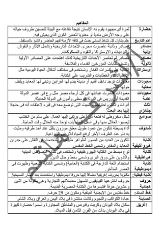 المفاهيم 
حيضارة ثمرة أى مجهود يقوم به النسان نتيجة تفاعله مع البيئة لتحسين ظروف حياته 
على وجه الرض مادياً  أو معنويا لتعمير الكون الذى يعيش فيه. 
علم التاريخ علم يتناول كل نشاط إنسانى حدث  فى كافة الزمنة لفهم الحاضر والتنبؤ بالمستقبل. 
مصادر 
أولية 
مصادر وثانية عاصرت مجرى الحداث  التاريخية وتشمل الثار والنقوش 
والبرديات والوستراكا والنقود والمسكوكات. 
مصادر 
ثانوية 
مصادر لم تعاصر الحداث  التاريخية لذلك اعتمدت على المصادر الولية 
وتشمل كتابات المؤرخين القدماء والفلسفة. 
أوستراكا الكتابة على كسرات الفخار وتستخدم فى مختلف أشكال الحياة اليومية مثل 
اليصالت والخطابات والتدريب على الكتابة. 
معبودات 
محلية 
معبودات توجد داخل أقليم أو مدينة يقدم لها القرابين وتبنى لها المعابد ويلتف 
حولها الناس. 
معبودات 
عامة 
معبودات انتشرت عبادتها فى كل أرجاء مصر مثل رع فى عصر الدولة 
القديمة أوزوريس فى الدولة الوسطى وأمون فى الدولة الحديثة. 
أثاث 
جنائزى 
أدوات وأثاث  واحتياجات الميت التى توضع معه فى قبره لعتقاده أنه فى حاجة 
إليها بعد البعث. 
صوامع شكل مخروطى له فتحة من أعلى يرتقى إليها العمال على سلم من الخشب 
ليصبوا الغلل منها وفى أسفل البناء باب تؤخذ منه الغلل وقت الحاجة. 
شادوف أداة بسيطة تتكون من عمود طويل معلق موزون بثقل عند أحد طرفيه ومثبت 
به دلو عند الطرف الخر لرفع المياه للرض الزراعية. 
كتابة 
هيروغليفية 
تتكون من العديد من الصور لظواهر طبيعية واستخدمت فى النقش على جدران 
المعابد والمقابر وتسمى الخط المقدس. 
كتابة 
هيراطيقية 
نوع مبسط من الكتابة الهيروغرليفية وتستخدم فى كتابة النصوص الدينية 
والتدوين على ورق البرى وتسمى بخط رجال الدين. 
كتابة 
ديموطيقية 
استخدام اللغة الدارجة فى الكتابة (العامية) وتسمى الكتابة الشعبية وظهرت فى 
العصر المتأخر. 
كتابة قطبطية: مكتوبة بحروف إغرريقية مضافاً  إليها حروفاً  ديموطيقية واستخدمت بعد انتشار المسيحية. 
حيروف 
حروف اخترعها الفينيقيون لتسهيل معاملتهم التجارية وهى مكونة من اثنين 
هجائية 
وعشرين حرفاً  اقتبسوها من الكتابة المصرية القديمة. 
خط السند: خط مقتبس من البجدية الفينقية ومكون من 29 حرف. 
الصابئة عبادة الكواكب والنجوم وكانت منتشرة فى بلد اليمن والعراق وبلد الشام. 
إغريق سكان بلد اليونان وكريت وقبرص والمناطق المجاورة وأسسوا حضارة كبيرة 
فى بلد اليونان بدأت من القرن الثامن قبل الميلد. 
 