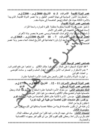 ******************************************************* 
6 التاريخ: 2800 ق .م. – 2200 ق .م. - عصر الدولة القديمة السرات: 3 
ي اضطربت المور السياسية فى نسهاية العصر العتيق. و بدأ عصر الدولة القديمة. الذى يبدأ 
بالسرة الثالثة حيث نسقل الملك زوسر العاصمة إلى مدينة منف. 
خصائص عصر الدولة القديمة: 
-1 تميز عصر الدولة القديمة بحكومة منظمة كثيرة الموارد واسعة الثراء. 
-2 ساد فيها المن فاتجهت إلى التقدم إلى المام. 
-3 استطاع ملوكها بناء الهرامات الضخمة ويسمى عصرها بعصر بناة الهرام. 
10 التاريخ: 2200 ق .م. – 2065 ق . م. – العصر الوسيط الول السرات: 7 
انستهى عصر الدولة القديمة بعد أول ثورة اجتماعية فى التاريخ شملت أنسحاء مصر وبدأ عصر 
اضمحلل وضعف. 
خصائص العصر الوسيط الول: 
* فقد الملوك السيطرة على البلد و زماد نسفوذ حكام القاليم .و امتنعوا عن دفع الضرائب. 
* عدم الستقرار و اضطراب المن. وازمدادت أعمال السلب والنهب .و سادت الفوضى 
و أهملت القوانسين 
و انسهارت الدولة وانستشرت الفتن والمحن حتى قامت السرة الحادية عشرة. 
******************************************************** 
12 . التاريخ: 2065 ق .م. – 1775 ق .م. – عصر الدولة الوسطى السرات: 11 
خصائص عصر الدولة الوسطى: 
الملك منتوحتب الثانى: من ملوك السرة الحادية عشرة استطاع إعادة توحيد البلد وجعل 
عاصمتها طيبة واخضع حكام القاليم وأضعف من نسفوذ كبار الموظفين. 
امنمحات الول: مؤسس السرة الثانسية عشرة فنقل العاصمة من طيبة إلى أثيت تاوى 
بم تفسر: نقل امنمحات الول العاصمة من طيبة إلى اثيت تاوى؟ 
-1 ليكون قريباً  من الدلتا. 
-2 رغبته فى أن تكون عاصمته قريبة من منطقة خصبة يستغلها فى التوسع الزراعى. 
سنوسرت الثالث. 
امنمحات الثالث: ساد فى عهده الرخاء و شيد كثيراً  من المبانسى فى مختلف البلد. 
اهتم بالرى والزراعة. وحظى إقليم الفيوم أكثر من أى أقليم آخر بجهوده القتصادية 
والمعمارية. 
******************************************************** 
 