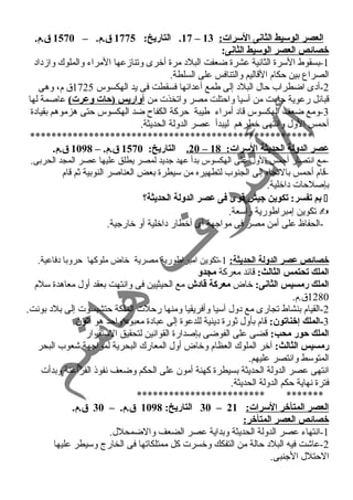 17 . التاريخ: 1775 ق .م. – 1570 ق .م. – ا لعصر الوسيط الثانى ا لسرات: 13 
خصائص العصر الوسيط الثانى: 
-1 بسقوط السرة الثانسية عشرة ضعفت البلد مرة أخرى وتنازمعها المراء والملوك وازمداد 
الصراع بين حكام القاليم والتنافس على السلطة. 
-2 أدى اضطراب حال البلد إلى طمع أعدائها فسقطت فى يد الهكسوس 1725 ق م، وهى 
قبائل رعوية جاءت من آسيا واحتلت مصر واتخذت من أواريس (حات وعرت) عاصمة لها 
-3 ومع ضعف الهكسوس قاد أمراء طيبة حركة الكفاح ضد الهكسوس حتى هزموهم بقيادة 
أحمس الول وانستهى خطرهم ليبدأ عصر الدولة الحديثة. 
***************************************************** 
20 . التاريخ: 1570 ق .م. – 1098 ق .م. – عصر الدولة الحديثة السرات: 18 
-مع انستصار أحمس الول على الهكسوس بدأ عهد جديد لمصر يطلق عليها عصر المجد الحربى. 
-قام أحمس بالتجاه إلى الجنوب لتطهيره من سيطرة بعض العناصر النوبية ثم قام 
بإصلحات داخلية. 
بم تفسر: تكوين جييش قوى فى عصر الدولة الحديثة؟  
تكوين إمبراطورية واسعة.  
-الحفاظ على أمن مصر فى مواجهة أى أخطار داخلية أو خارجية. 
خصائص عصر الدولة الحديثة: 1-تكوين امبراطورية مصرية خاض ملوكها حروبا دفاعية. 
الملك تحتمس الثالث: قائد معركة مجدو 
الملك رمسيس الثانى: خاض معركة قادش مع الحيثيين فى وانستهت بعقد أول معاهدة سلم 
1280 ق.م. 
-2 القيام بنشاط تجارى مع دول آسيا وأفريقيا ومنها رحلت الملكة حتشبسوت إلى بلد بونست. 
-3 الملك إخناتون: قام بأول ثورة دينية للدعوة إلى عبادة معبود واحد هو أتون 
الملك حور محب: قضى على الفوضى بإصدارة القوانسين لتحقيق الستقرار 
رمسيس الثالث: آخر الملوك العظام وخاض أول المعارك البحرية لمواجهة شعوب البحر 
المتوسط وانستصر عليهم. 
انستهى عصر الدولة الحديثة بسيطرة كهنة أمون على الحكم وضعف نسفوذ الفراعنة وبدأت 
فترة نسهاية حكم الدولة الحديثة. 
************************ ******* 
30 التاريخ: 1098 ق .م. – 30 ق .م. – العصر المتأخر السرات: 21 
خصائص العصر المتأخر: 
-1 انستهاء عصر الدولة الحديثة وبداية عصر الضعف والضمحلل. 
-2 عاشت فيه البلد حالة من التفكك وخسرت كل ممتلكاتها فى الخارج وسيطر عليها 
الحتلل الجنبى. 
 