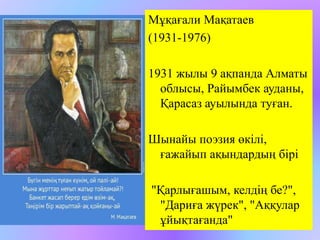 Мұқағали Мақатаев 
(1931-1976) 
1931 жылы 9 ақпанда Алматы 
облысы, Райымбек ауданы, 
Қарасаз ауылында туған. 
Шынайы поэзия өкілі, 
ғажайып ақындардың бірі 
"Қарлығашым, келдің бе?", 
"Дариға жүрек", "Аққулар 
ұйықтағанда" 
 