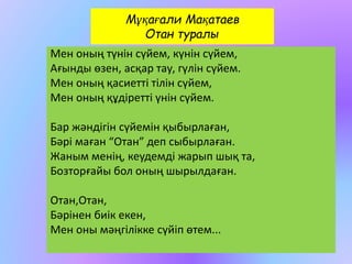 Мұқағали Мақатаев 
Отан туралы 
Мен оның түнін сүйем, күнін сүйем, 
Ағынды өзен, асқар тау, гүлін сүйем. 
Мен оның қасиетті тілін сүйем, 
Мен оның құдіретті үнін сүйем. 
Бар жәндігін сүйемін қыбырлаған, 
Бәрі маған “Отан” деп сыбырлаған. 
Жаным менің, кеудемді жарып шық та, 
Бозторғайы бол оның шырылдаған. 
Отан,Отан, 
Бәрінен биік екен, 
Мен оны мәңгілікке сүйіп өтем... 
 
