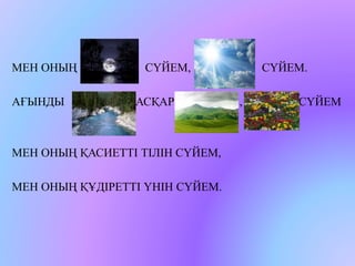 МЕН ОНЫҢ СҮЙЕМ, СҮЙЕМ. 
АҒЫНДЫ АСҚАР , , СҮЙЕМ 
МЕН ОНЫҢ ҚАСИЕТТІ ТІЛІН СҮЙЕМ, 
МЕН ОНЫҢ ҚҰДІРЕТТІ ҮНІН СҮЙЕМ. 
 