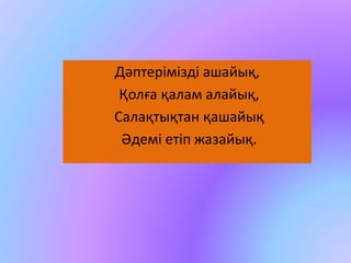 Дәптерімізді ашайық, 
Қолға қалам алайық, 
Салақтықтан қашайық 
Әдемі етіп жазайық. 
 