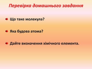 Перевірка домашнього завдання 
Що таке молекула? 
Яка будова атома? 
Дайте визначення хімічного елемента. 
 