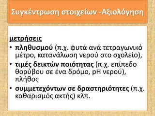 Συγκέντρωση στοιχείων -Αξιολόγηση 
μετρήσεις 
• πληθυσμού (π.χ. φυτά ανά τετραγωνικό 
μέτρο, κατανάλωση νερού στο σχολείο), 
• τιμές δεικτών ποιότητας (π.χ. επίπεδο 
θορύβου σε ένα δρόμο, pH νερού), 
πλήθος 
• συμμετεχόντων σε δραστηριότητες (π.χ. 
καθαρισμός ακτής) κλπ. 
 