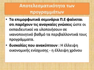 Αποτελεσματικότητα των 
προγραμμάτων 
• Τα επιμορφωτικά σεμινάρια Π.Ε φαίνεται 
οτι παρέχουν τις αναγκαίες γνώσεις ώστε οι 
εκπαιδευτικοί να υλοποιήσουν σε 
ικανοποιητικό βαθμό τα περιβαλλοντικά τους 
προγράμματα. 
• δυσκολίες που ανακύπτουν : Η έλλειψη 
οικονομικής ενίσχυσης - η έλλειψη χρόνου 
 
