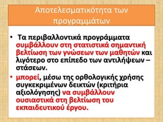 Αποτελεσματικότητα των 
προγραμμάτων 
• Τα περιβαλλοντικά προγράμματα 
συμβάλλουν στη στατιστικά σημαντική 
βελτίωση των γνώσεων των μαθητών και 
λιγότερο στο επίπεδο των αντιλήψεων – 
στάσεων. 
• μπορεί, μέσω της ορθολογικής χρήσης 
συγκεκριμένων δεικτών (κριτήρια 
αξιολόγησης) να συμβάλλουν 
ουσιαστικά στη βελτίωση του 
εκπαιδευτικού έργου. 
 