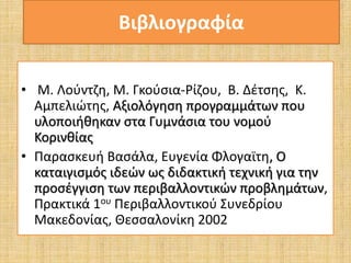 Βιβλιογραφία 
• Μ. Λούντζη, Μ. Γκούσια-Ρίζου, Β. Δέτσης, Κ. 
Αμπελιώτης, Αξιολόγηση προγραμμάτων που 
υλοποιήθηκαν στα Γυμνάσια του νομού 
Κορινθίας 
• Παρασκευή Βασάλα, Ευγενία Φλογαϊτη, Ο 
καταιγισμός ιδεών ως διδακτική τεχνική για την 
προσέγγιση των περιβαλλοντικών προβλημάτων, 
Πρακτικά 1ου Περιβαλλοντικού Συνεδρίου 
Μακεδονίας, Θεσσαλονίκη 2002 
 